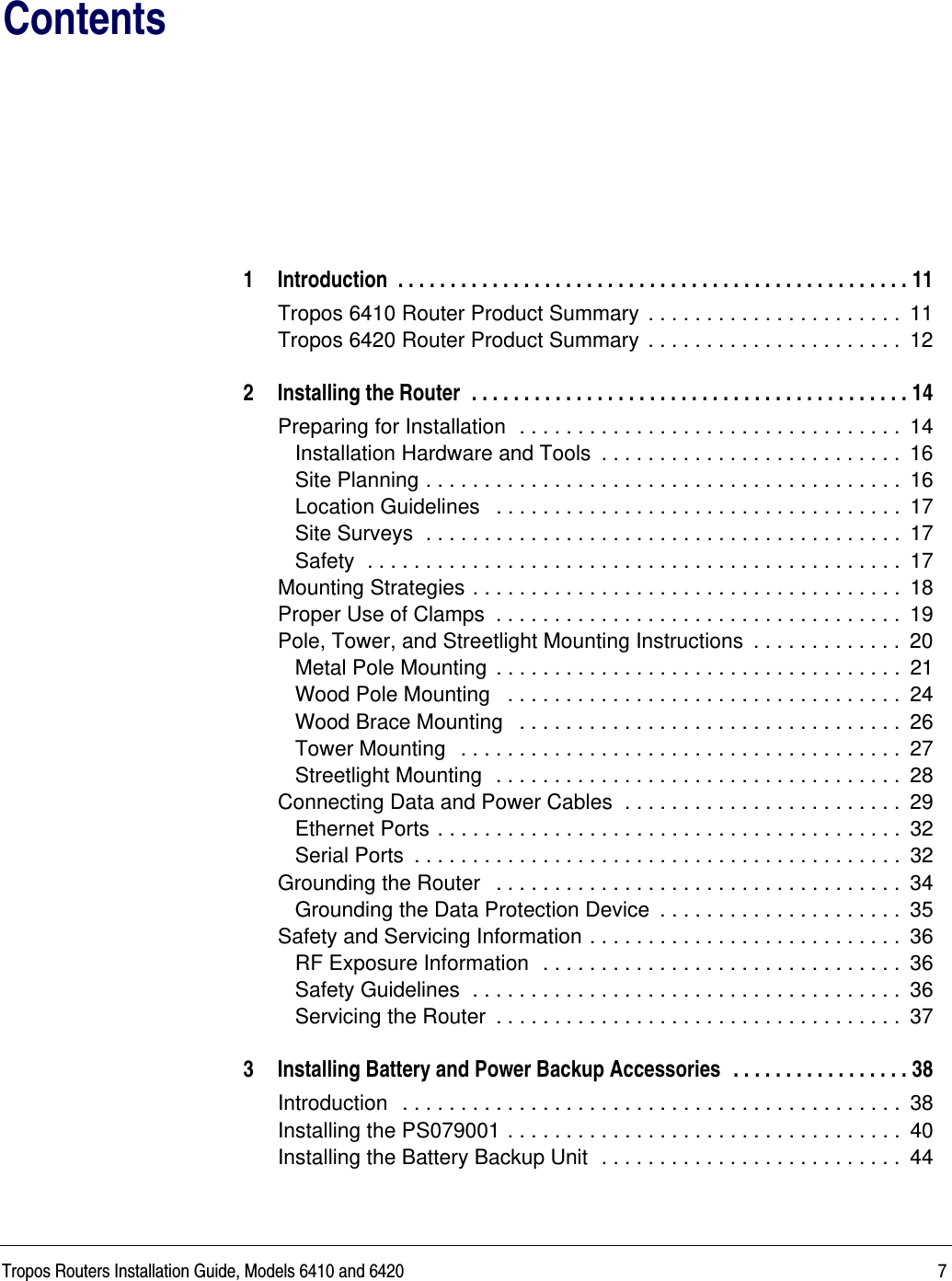 Tropos Routers Installation Guide, Models 6410 and 6420 7Contents1 Introduction  . . . . . . . . . . . . . . . . . . . . . . . . . . . . . . . . . . . . . . . . . . . . . . . . . 11Tropos 6410 Router Product Summary  . . . . . . . . . . . . . . . . . . . . . .  11Tropos 6420 Router Product Summary  . . . . . . . . . . . . . . . . . . . . . .  122 Installing the Router  . . . . . . . . . . . . . . . . . . . . . . . . . . . . . . . . . . . . . . . . . . 14Preparing for Installation  . . . . . . . . . . . . . . . . . . . . . . . . . . . . . . . . .  14Installation Hardware and Tools  . . . . . . . . . . . . . . . . . . . . . . . . . .  16Site Planning . . . . . . . . . . . . . . . . . . . . . . . . . . . . . . . . . . . . . . . . .  16Location Guidelines   . . . . . . . . . . . . . . . . . . . . . . . . . . . . . . . . . . .  17Site Surveys  . . . . . . . . . . . . . . . . . . . . . . . . . . . . . . . . . . . . . . . . .  17Safety  . . . . . . . . . . . . . . . . . . . . . . . . . . . . . . . . . . . . . . . . . . . . . .  17Mounting Strategies . . . . . . . . . . . . . . . . . . . . . . . . . . . . . . . . . . . . .  18Proper Use of Clamps  . . . . . . . . . . . . . . . . . . . . . . . . . . . . . . . . . . .  19Pole, Tower, and Streetlight Mounting Instructions  . . . . . . . . . . . . .  20Metal Pole Mounting  . . . . . . . . . . . . . . . . . . . . . . . . . . . . . . . . . . .  21Wood Pole Mounting   . . . . . . . . . . . . . . . . . . . . . . . . . . . . . . . . . .  24Wood Brace Mounting   . . . . . . . . . . . . . . . . . . . . . . . . . . . . . . . . .  26Tower Mounting   . . . . . . . . . . . . . . . . . . . . . . . . . . . . . . . . . . . . . .  27Streetlight Mounting  . . . . . . . . . . . . . . . . . . . . . . . . . . . . . . . . . . .  28Connecting Data and Power Cables  . . . . . . . . . . . . . . . . . . . . . . . .  29Ethernet Ports . . . . . . . . . . . . . . . . . . . . . . . . . . . . . . . . . . . . . . . .  32Serial Ports  . . . . . . . . . . . . . . . . . . . . . . . . . . . . . . . . . . . . . . . . . .  32Grounding the Router   . . . . . . . . . . . . . . . . . . . . . . . . . . . . . . . . . . .  34Grounding the Data Protection Device  . . . . . . . . . . . . . . . . . . . . .  35Safety and Servicing Information . . . . . . . . . . . . . . . . . . . . . . . . . . .  36RF Exposure Information  . . . . . . . . . . . . . . . . . . . . . . . . . . . . . . .  36Safety Guidelines  . . . . . . . . . . . . . . . . . . . . . . . . . . . . . . . . . . . . .  36Servicing the Router  . . . . . . . . . . . . . . . . . . . . . . . . . . . . . . . . . . .  373 Installing Battery and Power Backup Accessories  . . . . . . . . . . . . . . . . . 38Introduction   . . . . . . . . . . . . . . . . . . . . . . . . . . . . . . . . . . . . . . . . . . .  38Installing the PS079001 . . . . . . . . . . . . . . . . . . . . . . . . . . . . . . . . . .  40Installing the Battery Backup Unit  . . . . . . . . . . . . . . . . . . . . . . . . . .  44