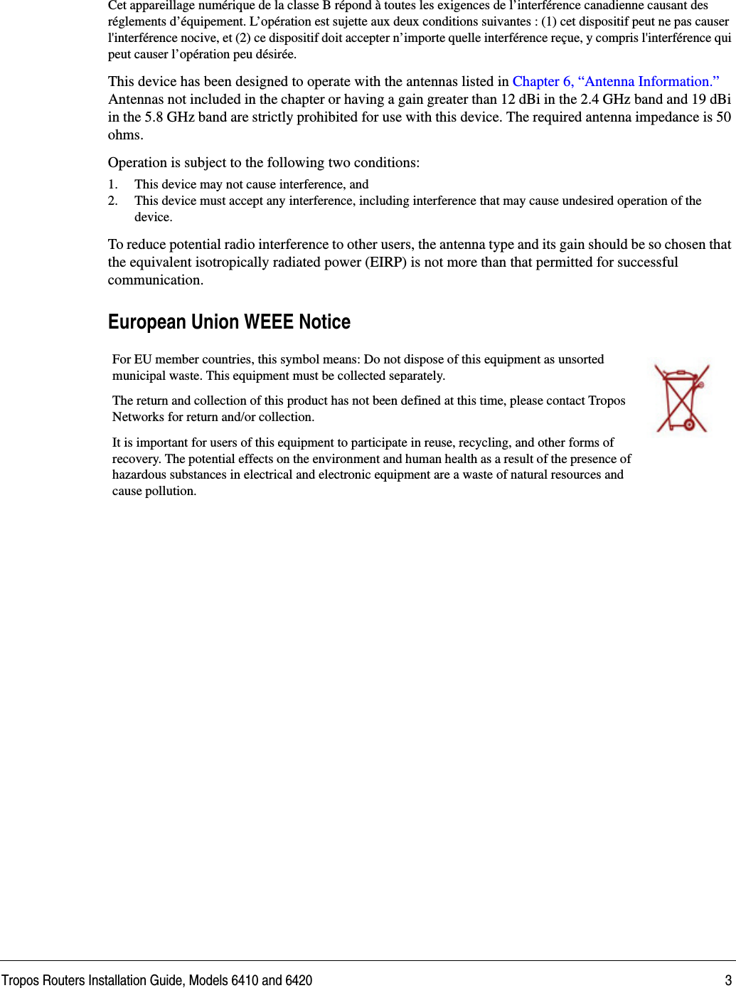 Tropos Routers Installation Guide, Models 6410 and 6420 3Cet appareillage numérique de la classe B répond à toutes les exigences de l’interférence canadienne causant des réglements d’équipement. L’opération est sujette aux deux conditions suivantes : (1) cet dispositif peut ne pas causer l&apos;interférence nocive, et (2) ce dispositif doit accepter n’importe quelle interférence reçue, y compris l&apos;interférence qui peut causer l’opération peu désirée.This device has been designed to operate with the antennas listed in Chapter 6, “Antenna Information.” Antennas not included in the chapter or having a gain greater than 12 dBi in the 2.4 GHz band and 19 dBi in the 5.8 GHz band are strictly prohibited for use with this device. The required antenna impedance is 50 ohms. Operation is subject to the following two conditions: 1. This device may not cause interference, and2. This device must accept any interference, including interference that may cause undesired operation of the device. To reduce potential radio interference to other users, the antenna type and its gain should be so chosen that the equivalent isotropically radiated power (EIRP) is not more than that permitted for successful communication. European Union WEEE Notice For EU member countries, this symbol means: Do not dispose of this equipment as unsorted municipal waste. This equipment must be collected separately. The return and collection of this product has not been defined at this time, please contact Tropos Networks for return and/or collection.It is important for users of this equipment to participate in reuse, recycling, and other forms of recovery. The potential effects on the environment and human health as a result of the presence of hazardous substances in electrical and electronic equipment are a waste of natural resources and cause pollution.