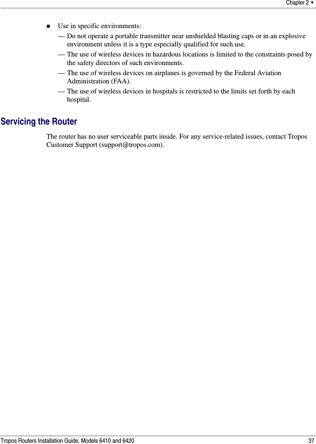 Chapter 2  Tropos Routers Installation Guide, Models 6410 and 6420 37Use in specific environments:— Do not operate a portable transmitter near unshielded blasting caps or in an explosive environment unless it is a type especially qualified for such use.— The use of wireless devices in hazardous locations is limited to the constraints posed by the safety directors of such environments.— The use of wireless devices on airplanes is governed by the Federal Aviation Administration (FAA).— The use of wireless devices in hospitals is restricted to the limits set forth by each hospital.Servicing the RouterThe router has no user serviceable parts inside. For any service-related issues, contact Tropos Customer Support (support@tropos.com).