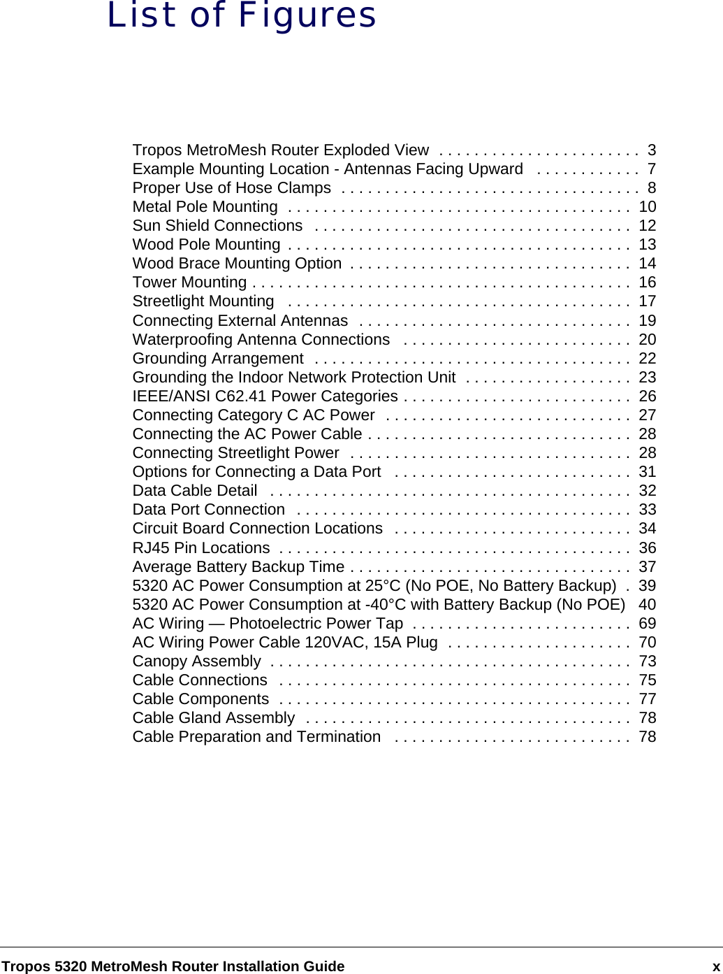Tropos 5320 MetroMesh Router Installation Guide xList of FiguresTropos MetroMesh Router Exploded View  . . . . . . . . . . . . . . . . . . . . . . .  3Example Mounting Location - Antennas Facing Upward   . . . . . . . . . . . .  7Proper Use of Hose Clamps  . . . . . . . . . . . . . . . . . . . . . . . . . . . . . . . . . .  8Metal Pole Mounting  . . . . . . . . . . . . . . . . . . . . . . . . . . . . . . . . . . . . . . .  10Sun Shield Connections  . . . . . . . . . . . . . . . . . . . . . . . . . . . . . . . . . . . .  12Wood Pole Mounting . . . . . . . . . . . . . . . . . . . . . . . . . . . . . . . . . . . . . . .  13Wood Brace Mounting Option  . . . . . . . . . . . . . . . . . . . . . . . . . . . . . . . .  14Tower Mounting . . . . . . . . . . . . . . . . . . . . . . . . . . . . . . . . . . . . . . . . . . .  16Streetlight Mounting   . . . . . . . . . . . . . . . . . . . . . . . . . . . . . . . . . . . . . . .  17Connecting External Antennas  . . . . . . . . . . . . . . . . . . . . . . . . . . . . . . .  19Waterproofing Antenna Connections   . . . . . . . . . . . . . . . . . . . . . . . . . .  20Grounding Arrangement  . . . . . . . . . . . . . . . . . . . . . . . . . . . . . . . . . . . .  22Grounding the Indoor Network Protection Unit  . . . . . . . . . . . . . . . . . . .  23IEEE/ANSI C62.41 Power Categories . . . . . . . . . . . . . . . . . . . . . . . . . .  26Connecting Category C AC Power  . . . . . . . . . . . . . . . . . . . . . . . . . . . .  27Connecting the AC Power Cable . . . . . . . . . . . . . . . . . . . . . . . . . . . . . .  28Connecting Streetlight Power  . . . . . . . . . . . . . . . . . . . . . . . . . . . . . . . .  28Options for Connecting a Data Port   . . . . . . . . . . . . . . . . . . . . . . . . . . .  31Data Cable Detail   . . . . . . . . . . . . . . . . . . . . . . . . . . . . . . . . . . . . . . . . .  32Data Port Connection  . . . . . . . . . . . . . . . . . . . . . . . . . . . . . . . . . . . . . .  33Circuit Board Connection Locations  . . . . . . . . . . . . . . . . . . . . . . . . . . .  34RJ45 Pin Locations  . . . . . . . . . . . . . . . . . . . . . . . . . . . . . . . . . . . . . . . .  36Average Battery Backup Time . . . . . . . . . . . . . . . . . . . . . . . . . . . . . . . .  375320 AC Power Consumption at 25°C (No POE, No Battery Backup)  .  395320 AC Power Consumption at -40°C with Battery Backup (No POE)  40AC Wiring — Photoelectric Power Tap  . . . . . . . . . . . . . . . . . . . . . . . . .  69AC Wiring Power Cable 120VAC, 15A Plug  . . . . . . . . . . . . . . . . . . . . .  70Canopy Assembly  . . . . . . . . . . . . . . . . . . . . . . . . . . . . . . . . . . . . . . . . .  73Cable Connections   . . . . . . . . . . . . . . . . . . . . . . . . . . . . . . . . . . . . . . . .  75Cable Components  . . . . . . . . . . . . . . . . . . . . . . . . . . . . . . . . . . . . . . . .  77Cable Gland Assembly  . . . . . . . . . . . . . . . . . . . . . . . . . . . . . . . . . . . . .  78Cable Preparation and Termination   . . . . . . . . . . . . . . . . . . . . . . . . . . .  78