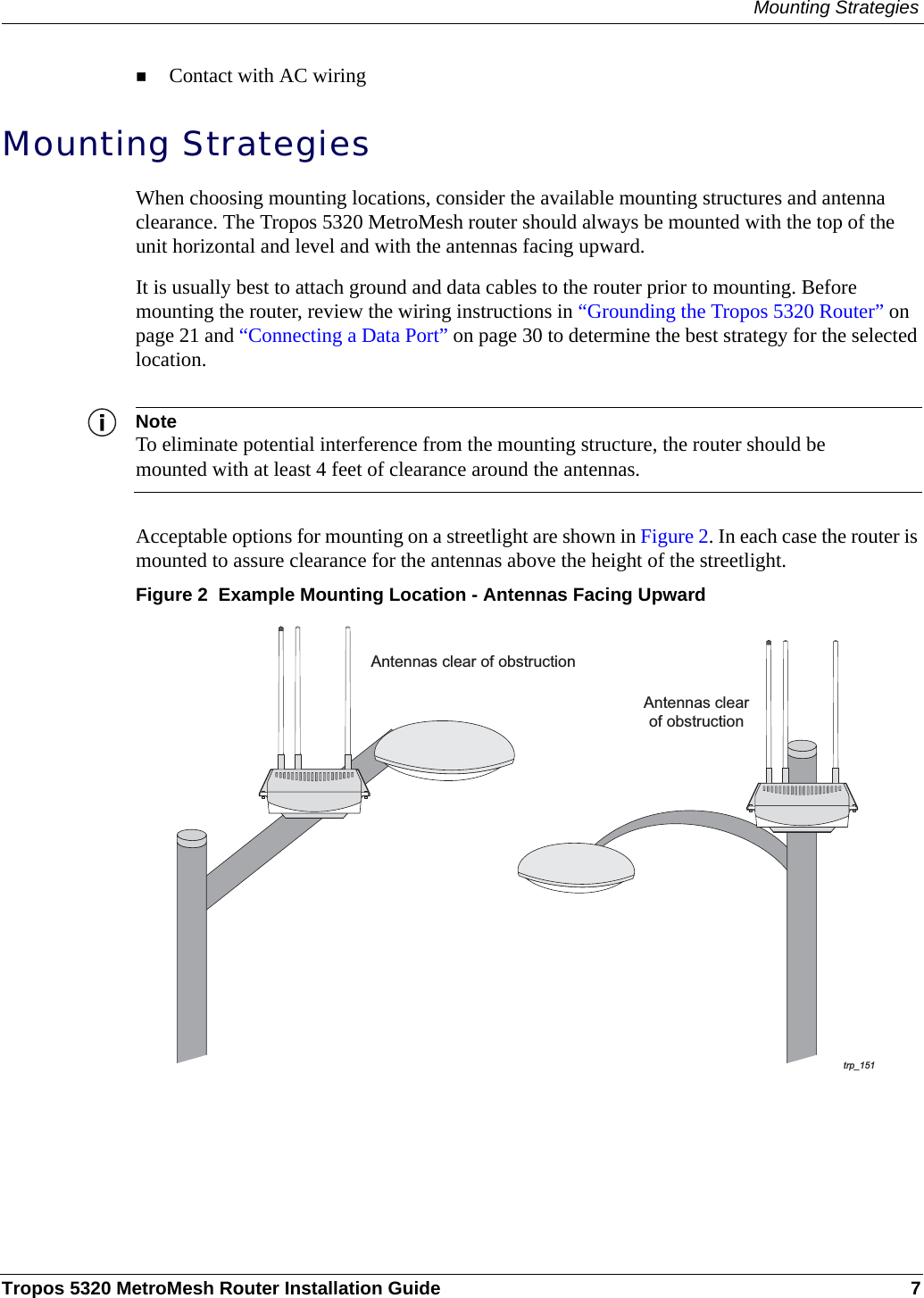 Mounting StrategiesTropos 5320 MetroMesh Router Installation Guide 7Contact with AC wiring Mounting StrategiesWhen choosing mounting locations, consider the available mounting structures and antenna clearance. The Tropos 5320 MetroMesh router should always be mounted with the top of the unit horizontal and level and with the antennas facing upward.It is usually best to attach ground and data cables to the router prior to mounting. Before mounting the router, review the wiring instructions in “Grounding the Tropos 5320 Router” on page 21 and “Connecting a Data Port” on page 30 to determine the best strategy for the selected location.NoteTo eliminate potential interference from the mounting structure, the router should be mounted with at least 4 feet of clearance around the antennas.Acceptable options for mounting on a streetlight are shown in Figure 2. In each case the router is mounted to assure clearance for the antennas above the height of the streetlight.Figure 2  Example Mounting Location - Antennas Facing Upwardtrp_151Antennas clear of obstructionAntennas clearof obstruction