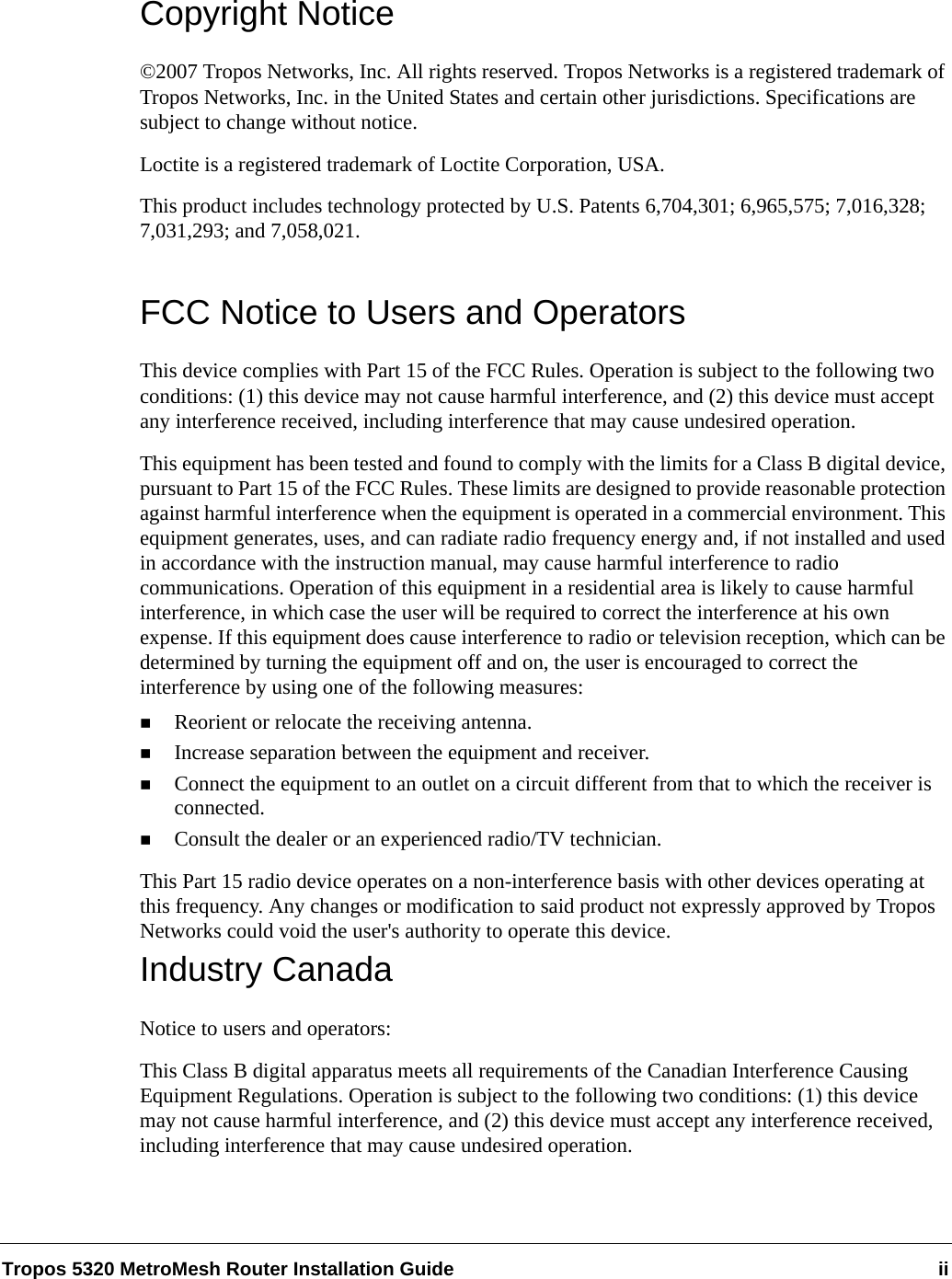 Tropos 5320 MetroMesh Router Installation Guide iiCopyright Notice©2007 Tropos Networks, Inc. All rights reserved. Tropos Networks is a registered trademark of Tropos Networks, Inc. in the United States and certain other jurisdictions. Specifications are subject to change without notice.Loctite is a registered trademark of Loctite Corporation, USA.This product includes technology protected by U.S. Patents 6,704,301; 6,965,575; 7,016,328; 7,031,293; and 7,058,021.FCC Notice to Users and OperatorsThis device complies with Part 15 of the FCC Rules. Operation is subject to the following two conditions: (1) this device may not cause harmful interference, and (2) this device must accept any interference received, including interference that may cause undesired operation.This equipment has been tested and found to comply with the limits for a Class B digital device, pursuant to Part 15 of the FCC Rules. These limits are designed to provide reasonable protection against harmful interference when the equipment is operated in a commercial environment. This equipment generates, uses, and can radiate radio frequency energy and, if not installed and used in accordance with the instruction manual, may cause harmful interference to radio communications. Operation of this equipment in a residential area is likely to cause harmful interference, in which case the user will be required to correct the interference at his own expense. If this equipment does cause interference to radio or television reception, which can be determined by turning the equipment off and on, the user is encouraged to correct the interference by using one of the following measures:Reorient or relocate the receiving antenna. Increase separation between the equipment and receiver. Connect the equipment to an outlet on a circuit different from that to which the receiver is connected. Consult the dealer or an experienced radio/TV technician.This Part 15 radio device operates on a non-interference basis with other devices operating at this frequency. Any changes or modification to said product not expressly approved by Tropos Networks could void the user&apos;s authority to operate this device.Industry CanadaNotice to users and operators:This Class B digital apparatus meets all requirements of the Canadian Interference Causing Equipment Regulations. Operation is subject to the following two conditions: (1) this device may not cause harmful interference, and (2) this device must accept any interference received, including interference that may cause undesired operation.