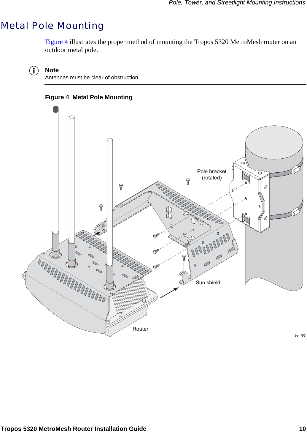 Pole, Tower, and Streetlight Mounting InstructionsTropos 5320 MetroMesh Router Installation Guide 10Metal Pole MountingFigure 4 illustrates the proper method of mounting the Tropos 5320 MetroMesh router on an outdoor metal pole. NoteAntennas must be clear of obstruction.Figure 4  Metal Pole Mountingtrp_097trp_153Pole bracket(rotated)RouterSun shield