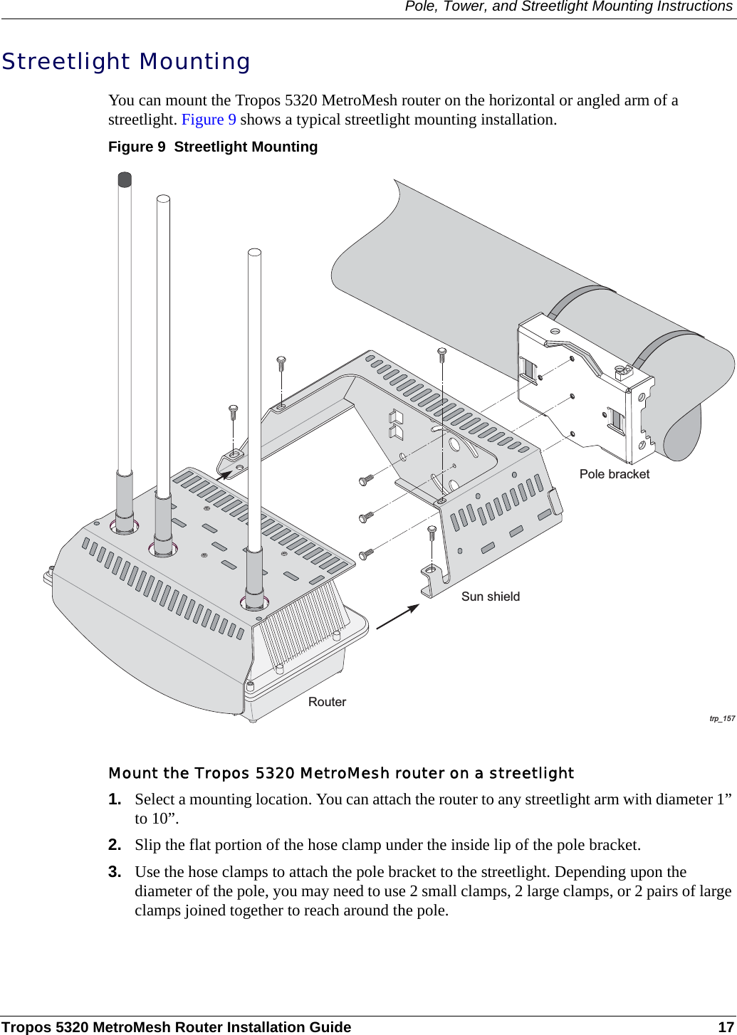 Pole, Tower, and Streetlight Mounting InstructionsTropos 5320 MetroMesh Router Installation Guide 17Streetlight MountingYou can mount the Tropos 5320 MetroMesh router on the horizontal or angled arm of a streetlight. Figure 9 shows a typical streetlight mounting installation.Figure 9  Streetlight MountingMount the Tropos 5320 MetroMesh router on a streetlight1. Select a mounting location. You can attach the router to any streetlight arm with diameter 1” to 10”. 2. Slip the flat portion of the hose clamp under the inside lip of the pole bracket. 3. Use the hose clamps to attach the pole bracket to the streetlight. Depending upon the diameter of the pole, you may need to use 2 small clamps, 2 large clamps, or 2 pairs of large clamps joined together to reach around the pole. trp_157Pole bracketRouterSun shield