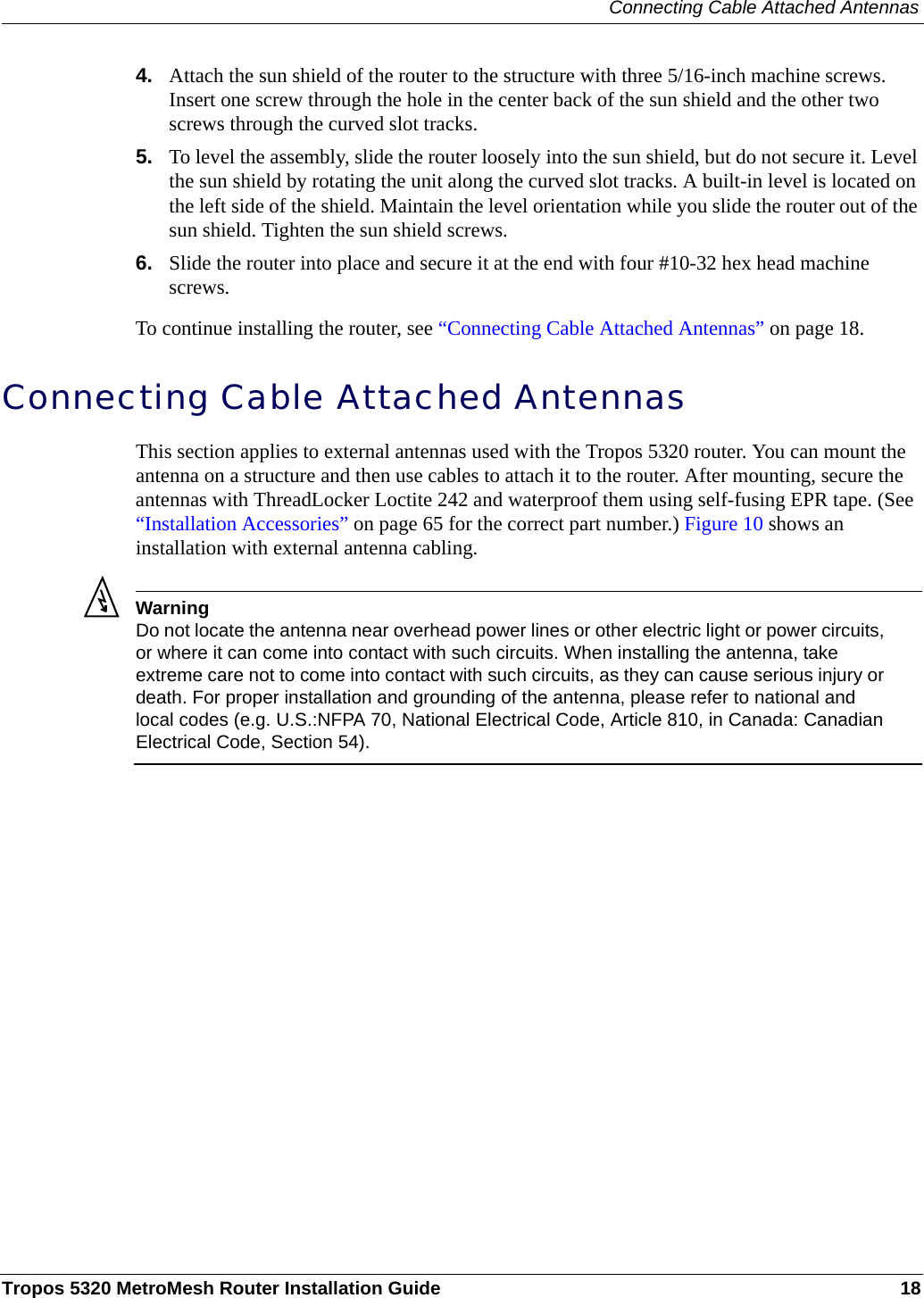 Connecting Cable Attached AntennasTropos 5320 MetroMesh Router Installation Guide 184. Attach the sun shield of the router to the structure with three 5/16-inch machine screws. Insert one screw through the hole in the center back of the sun shield and the other two screws through the curved slot tracks. 5. To level the assembly, slide the router loosely into the sun shield, but do not secure it. Level the sun shield by rotating the unit along the curved slot tracks. A built-in level is located on the left side of the shield. Maintain the level orientation while you slide the router out of the sun shield. Tighten the sun shield screws.6. Slide the router into place and secure it at the end with four #10-32 hex head machine screws.To continue installing the router, see “Connecting Cable Attached Antennas” on page 18.Connecting Cable Attached AntennasThis section applies to external antennas used with the Tropos 5320 router. You can mount the antenna on a structure and then use cables to attach it to the router. After mounting, secure the antennas with ThreadLocker Loctite 242 and waterproof them using self-fusing EPR tape. (See “Installation Accessories” on page 65 for the correct part number.) Figure 10 shows an installation with external antenna cabling. WarningDo not locate the antenna near overhead power lines or other electric light or power circuits, or where it can come into contact with such circuits. When installing the antenna, take extreme care not to come into contact with such circuits, as they can cause serious injury or death. For proper installation and grounding of the antenna, please refer to national and local codes (e.g. U.S.:NFPA 70, National Electrical Code, Article 810, in Canada: Canadian Electrical Code, Section 54).