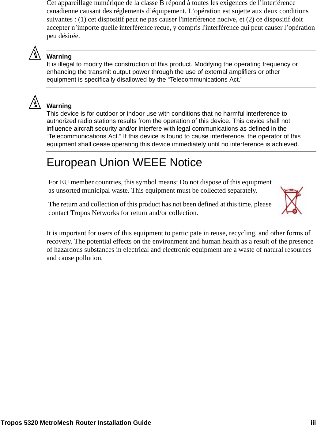Tropos 5320 MetroMesh Router Installation Guide iiiCet appareillage numérique de la classe B répond à toutes les exigences de l’interférence canadienne causant des réglements d’équipement. L’opération est sujette aux deux conditions suivantes : (1) cet dispositif peut ne pas causer l&apos;interférence nocive, et (2) ce dispositif doit accepter n’importe quelle interférence reçue, y compris l&apos;interférence qui peut causer l’opération peu désirée.WarningIt is illegal to modify the construction of this product. Modifying the operating frequency or enhancing the transmit output power through the use of external amplifiers or other equipment is specifically disallowed by the “Telecommunications Act.”WarningThis device is for outdoor or indoor use with conditions that no harmful interference to authorized radio stations results from the operation of this device. This device shall not influence aircraft security and/or interfere with legal communications as defined in the “Telecommunications Act.” If this device is found to cause interference, the operator of this equipment shall cease operating this device immediately until no interference is achieved. European Union WEEE NoticeIt is important for users of this equipment to participate in reuse, recycling, and other forms of recovery. The potential effects on the environment and human health as a result of the presence of hazardous substances in electrical and electronic equipment are a waste of natural resources and cause pollution.For EU member countries, this symbol means: Do not dispose of this equipment as unsorted municipal waste. This equipment must be collected separately. The return and collection of this product has not been defined at this time, please contact Tropos Networks for return and/or collection.