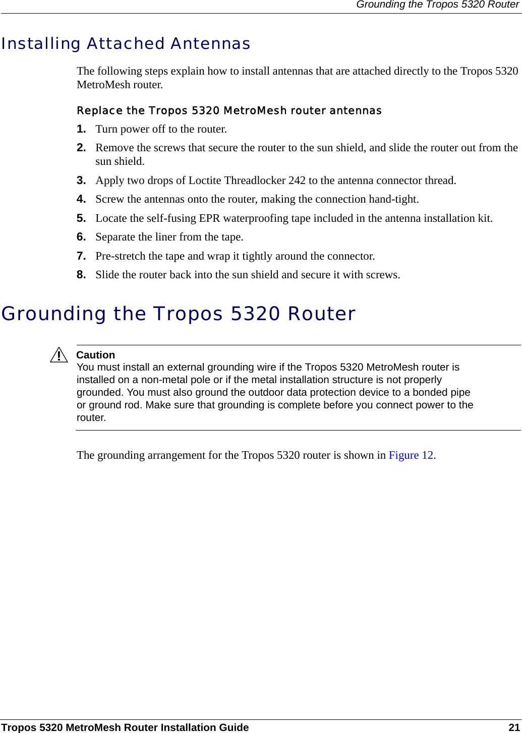 Grounding the Tropos 5320 RouterTropos 5320 MetroMesh Router Installation Guide 21Installing Attached AntennasThe following steps explain how to install antennas that are attached directly to the Tropos 5320 MetroMesh router. Replace the Tropos 5320 MetroMesh router antennas1. Turn power off to the router.2. Remove the screws that secure the router to the sun shield, and slide the router out from the sun shield.3. Apply two drops of Loctite Threadlocker 242 to the antenna connector thread.4. Screw the antennas onto the router, making the connection hand-tight.5. Locate the self-fusing EPR waterproofing tape included in the antenna installation kit.6. Separate the liner from the tape.7. Pre-stretch the tape and wrap it tightly around the connector.8. Slide the router back into the sun shield and secure it with screws.Grounding the Tropos 5320 RouterCautionYou must install an external grounding wire if the Tropos 5320 MetroMesh router is installed on a non-metal pole or if the metal installation structure is not properly grounded. You must also ground the outdoor data protection device to a bonded pipe or ground rod. Make sure that grounding is complete before you connect power to the router.The grounding arrangement for the Tropos 5320 router is shown in Figure 12.