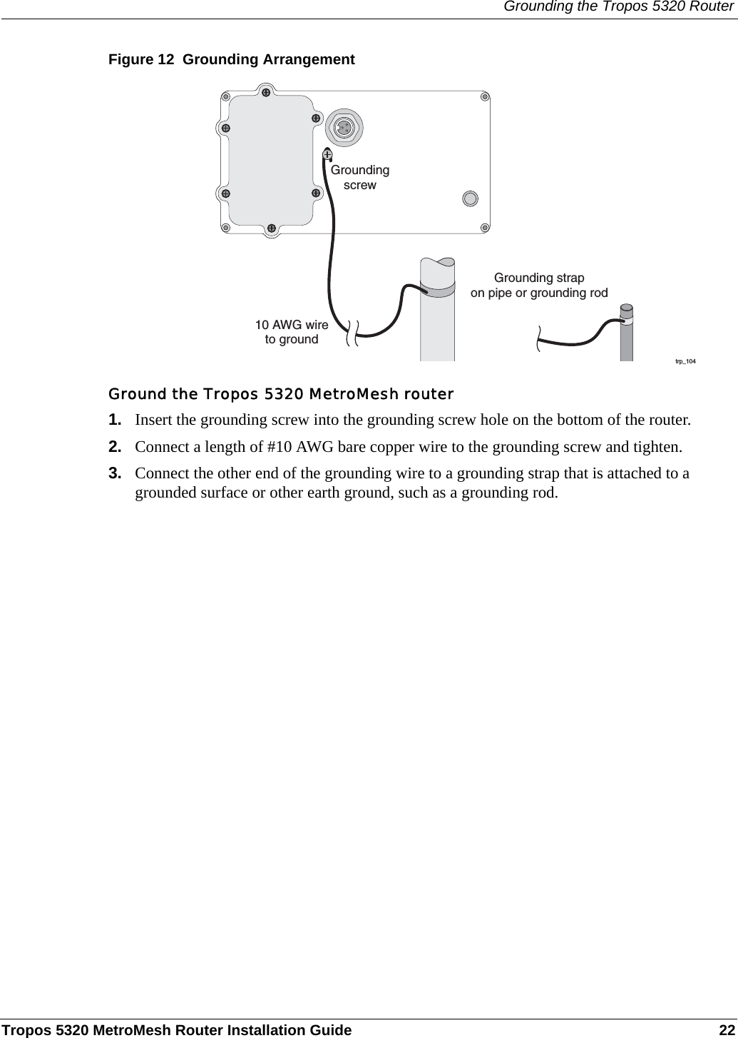Grounding the Tropos 5320 RouterTropos 5320 MetroMesh Router Installation Guide 22Figure 12  Grounding ArrangementGround the Tropos 5320 MetroMesh router1. Insert the grounding screw into the grounding screw hole on the bottom of the router.2. Connect a length of #10 AWG bare copper wire to the grounding screw and tighten.3. Connect the other end of the grounding wire to a grounding strap that is attached to a grounded surface or other earth ground, such as a grounding rod.trp_10410 AWG wireto groundGrounding strapon pipe or grounding rodGroundingscrew