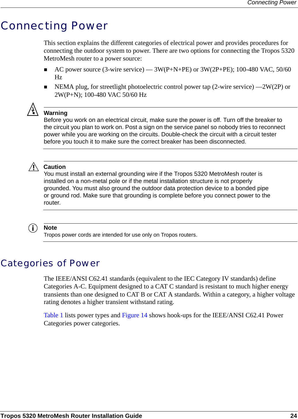 Connecting PowerTropos 5320 MetroMesh Router Installation Guide 24Connecting PowerThis section explains the different categories of electrical power and provides procedures for connecting the outdoor system to power. There are two options for connecting the Tropos 5320 MetroMesh router to a power source: AC power source (3-wire service) — 3W(P+N+PE) or 3W(2P+PE); 100-480 VAC, 50/60 Hz NEMA plug, for streetlight photoelectric control power tap (2-wire service) —2W(2P) or 2W(P+N); 100-480 VAC 50/60 HzWarningBefore you work on an electrical circuit, make sure the power is off. Turn off the breaker to the circuit you plan to work on. Post a sign on the service panel so nobody tries to reconnect power while you are working on the circuits. Double-check the circuit with a circuit tester before you touch it to make sure the correct breaker has been disconnected. CautionYou must install an external grounding wire if the Tropos 5320 MetroMesh router is installed on a non-metal pole or if the metal installation structure is not properly grounded. You must also ground the outdoor data protection device to a bonded pipe or ground rod. Make sure that grounding is complete before you connect power to the router.NoteTropos power cords are intended for use only on Tropos routers.Categories of PowerThe IEEE/ANSI C62.41 standards (equivalent to the IEC Category IV standards) define Categories A-C. Equipment designed to a CAT C standard is resistant to much higher energy transients than one designed to CAT B or CAT A standards. Within a category, a higher voltage rating denotes a higher transient withstand rating.Table 1 lists power types and Figure 14 shows hook-ups for the IEEE/ANSI C62.41 Power Categories power categories. 