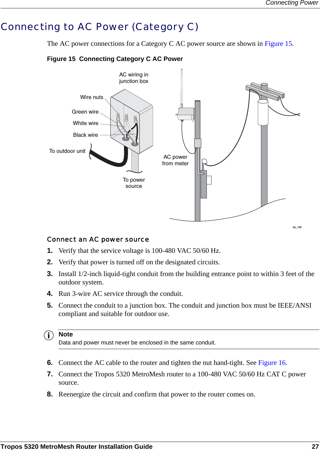 Connecting PowerTropos 5320 MetroMesh Router Installation Guide 27Connecting to AC Power (Category C)The AC power connections for a Category C AC power source are shown in Figure 15. Figure 15  Connecting Category C AC PowerConnect an AC power source1. Verify that the service voltage is 100-480 VAC 50/60 Hz.2. Verify that power is turned off on the designated circuits.3. Install 1/2-inch liquid-tight conduit from the building entrance point to within 3 feet of the outdoor system.4. Run 3-wire AC service through the conduit.5. Connect the conduit to a junction box. The conduit and junction box must be IEEE/ANSI compliant and suitable for outdoor use. NoteData and power must never be enclosed in the same conduit.6. Connect the AC cable to the router and tighten the nut hand-tight. See Figure 16.7. Connect the Tropos 5320 MetroMesh router to a 100-480 VAC 50/60 Hz CAT C power source.8. Reenergize the circuit and confirm that power to the router comes on.trp_106AC powerfrom meterAC wiring injunction boxTo powersourceGreen wireWire nutsWhite wireBlack wireTo outdoor unit