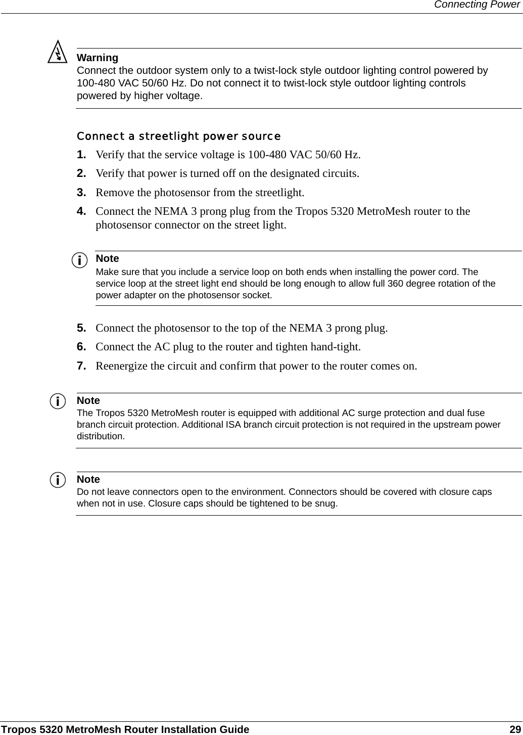 Connecting PowerTropos 5320 MetroMesh Router Installation Guide 29WarningConnect the outdoor system only to a twist-lock style outdoor lighting control powered by 100-480 VAC 50/60 Hz. Do not connect it to twist-lock style outdoor lighting controls powered by higher voltage.Connect a streetlight power source1. Verify that the service voltage is 100-480 VAC 50/60 Hz.2. Verify that power is turned off on the designated circuits.3. Remove the photosensor from the streetlight.4. Connect the NEMA 3 prong plug from the Tropos 5320 MetroMesh router to the photosensor connector on the street light. NoteMake sure that you include a service loop on both ends when installing the power cord. The service loop at the street light end should be long enough to allow full 360 degree rotation of the power adapter on the photosensor socket.5. Connect the photosensor to the top of the NEMA 3 prong plug.6. Connect the AC plug to the router and tighten hand-tight.7. Reenergize the circuit and confirm that power to the router comes on.NoteThe Tropos 5320 MetroMesh router is equipped with additional AC surge protection and dual fuse branch circuit protection. Additional ISA branch circuit protection is not required in the upstream power distribution.NoteDo not leave connectors open to the environment. Connectors should be covered with closure caps when not in use. Closure caps should be tightened to be snug.