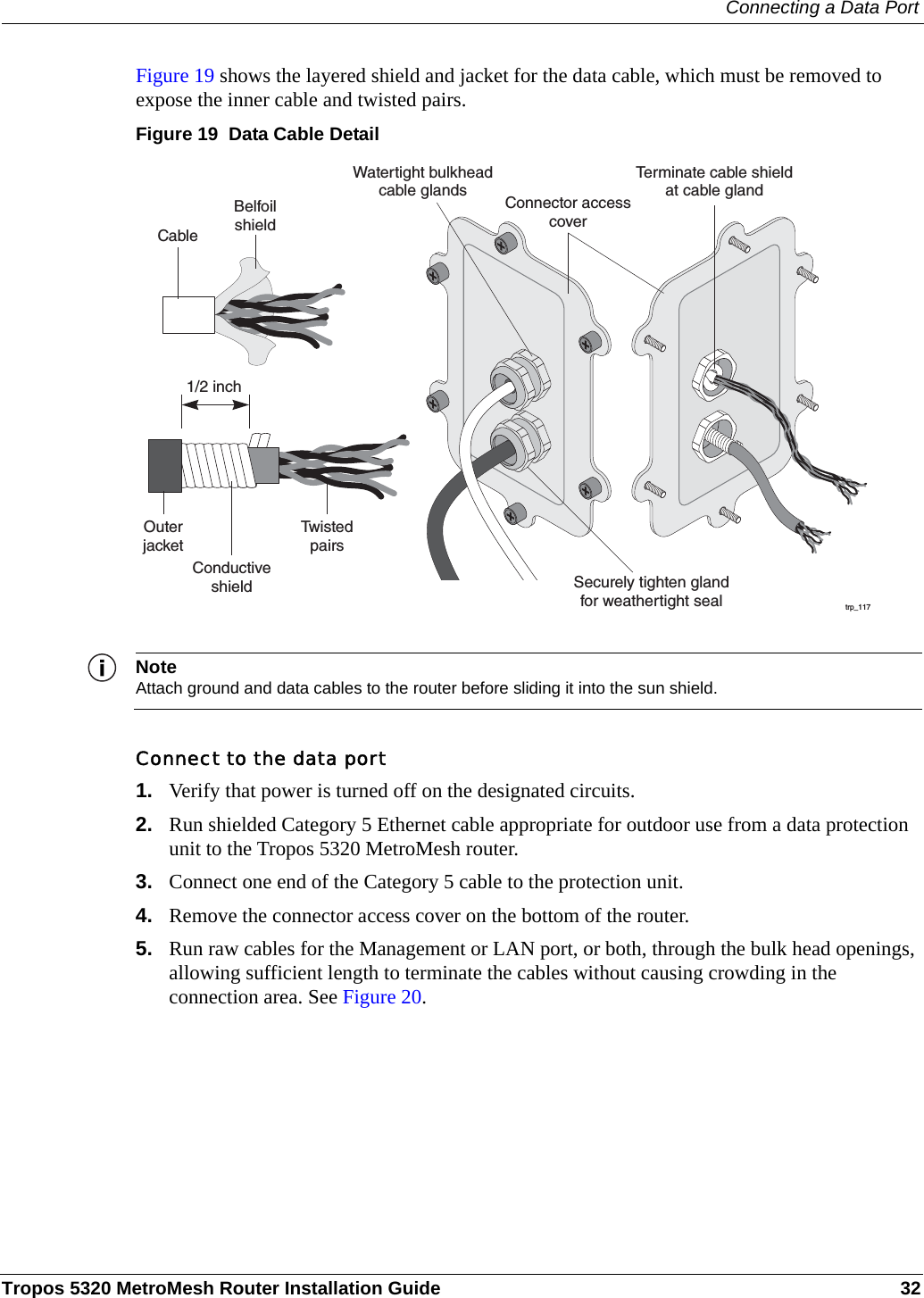 Connecting a Data PortTropos 5320 MetroMesh Router Installation Guide 32Figure 19 shows the layered shield and jacket for the data cable, which must be removed to expose the inner cable and twisted pairs. Figure 19  Data Cable DetailNoteAttach ground and data cables to the router before sliding it into the sun shield.Connect to the data port1. Verify that power is turned off on the designated circuits.2. Run shielded Category 5 Ethernet cable appropriate for outdoor use from a data protection unit to the Tropos 5320 MetroMesh router.3. Connect one end of the Category 5 cable to the protection unit. 4. Remove the connector access cover on the bottom of the router.5. Run raw cables for the Management or LAN port, or both, through the bulk head openings, allowing sufficient length to terminate the cables without causing crowding in the connection area. See Figure 20.trp_117Watertight bulkheadcable glandsCableOuterjacketTw i s t e dpairsSecurely tighten glandfor weathertight sealConductiveshieldBelfoilshieldTerminate cable shieldat cable gland1/2 inchConnector accesscover