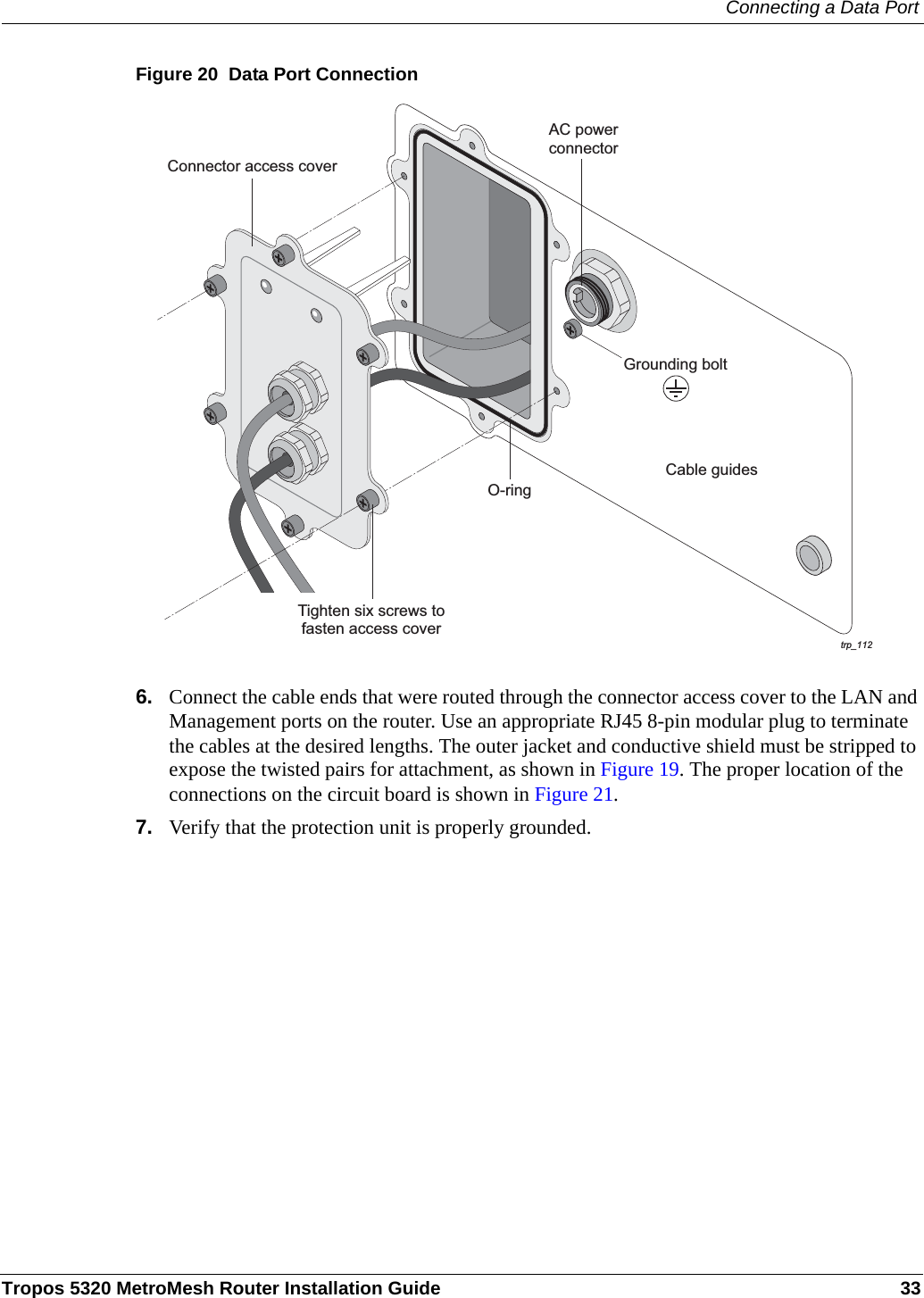 Connecting a Data PortTropos 5320 MetroMesh Router Installation Guide 33Figure 20  Data Port Connection6. Connect the cable ends that were routed through the connector access cover to the LAN and Management ports on the router. Use an appropriate RJ45 8-pin modular plug to terminate the cables at the desired lengths. The outer jacket and conductive shield must be stripped to expose the twisted pairs for attachment, as shown in Figure 19. The proper location of the connections on the circuit board is shown in Figure 21.7. Verify that the protection unit is properly grounded.trp_112O-ringAC powerconnectorCable guidesGrounding boltConnector access coverTighten six screws tofasten access cover