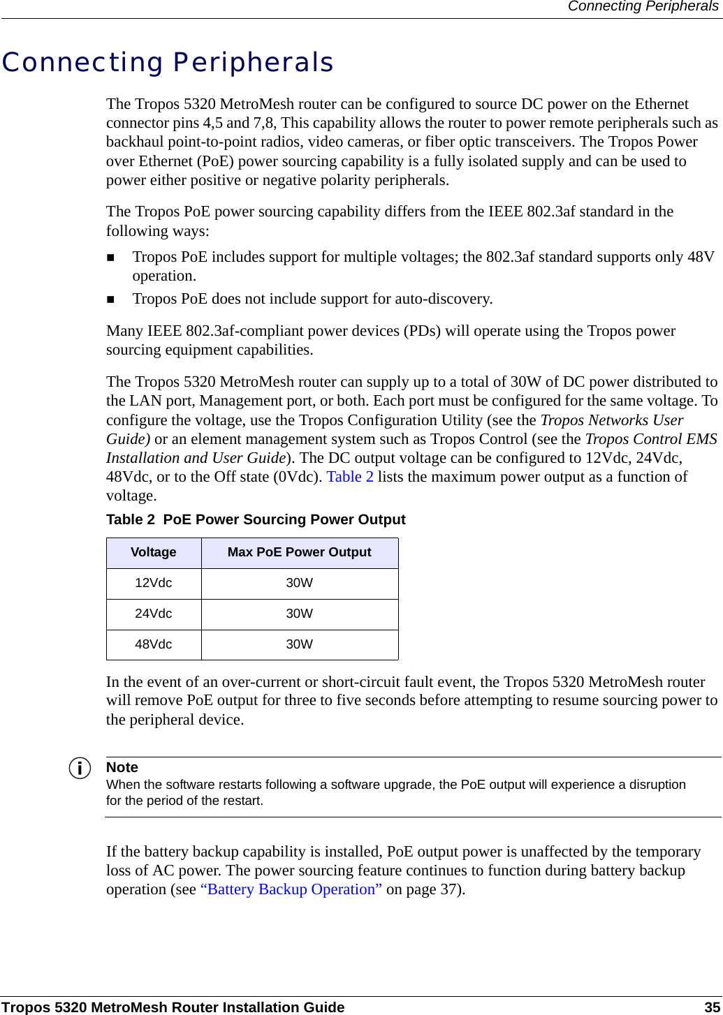 Connecting PeripheralsTropos 5320 MetroMesh Router Installation Guide 35Connecting PeripheralsThe Tropos 5320 MetroMesh router can be configured to source DC power on the Ethernet connector pins 4,5 and 7,8, This capability allows the router to power remote peripherals such as backhaul point-to-point radios, video cameras, or fiber optic transceivers. The Tropos Power over Ethernet (PoE) power sourcing capability is a fully isolated supply and can be used to power either positive or negative polarity peripherals.The Tropos PoE power sourcing capability differs from the IEEE 802.3af standard in the following ways:Tropos PoE includes support for multiple voltages; the 802.3af standard supports only 48V operation.Tropos PoE does not include support for auto-discovery.Many IEEE 802.3af-compliant power devices (PDs) will operate using the Tropos power sourcing equipment capabilities. The Tropos 5320 MetroMesh router can supply up to a total of 30W of DC power distributed to the LAN port, Management port, or both. Each port must be configured for the same voltage. To configure the voltage, use the Tropos Configuration Utility (see the Tropos Networks User Guide) or an element management system such as Tropos Control (see the Tropos Control EMS Installation and User Guide). The DC output voltage can be configured to 12Vdc, 24Vdc, 48Vdc, or to the Off state (0Vdc). Table 2 lists the maximum power output as a function of voltage.In the event of an over-current or short-circuit fault event, the Tropos 5320 MetroMesh router will remove PoE output for three to five seconds before attempting to resume sourcing power to the peripheral device. NoteWhen the software restarts following a software upgrade, the PoE output will experience a disruption for the period of the restart.If the battery backup capability is installed, PoE output power is unaffected by the temporary loss of AC power. The power sourcing feature continues to function during battery backup operation (see “Battery Backup Operation” on page 37). Table 2  PoE Power Sourcing Power OutputVoltage  Max PoE Power Output12Vdc 30W24Vdc 30W48Vdc 30W