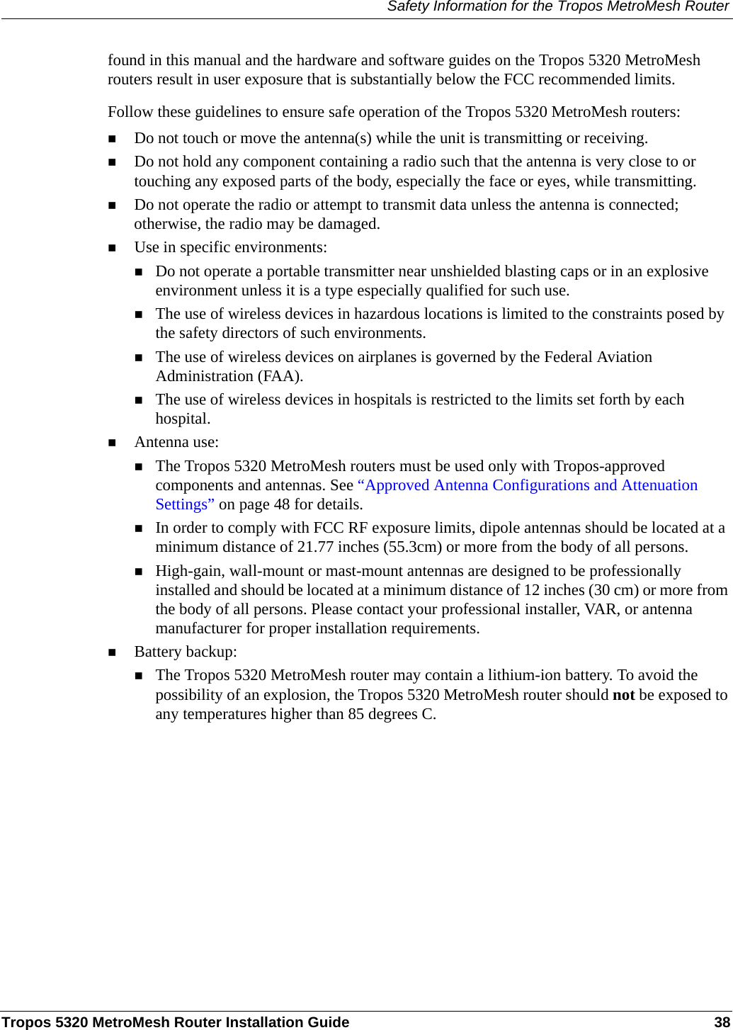 Safety Information for the Tropos MetroMesh RouterTropos 5320 MetroMesh Router Installation Guide 38found in this manual and the hardware and software guides on the Tropos 5320 MetroMesh routers result in user exposure that is substantially below the FCC recommended limits.Follow these guidelines to ensure safe operation of the Tropos 5320 MetroMesh routers:Do not touch or move the antenna(s) while the unit is transmitting or receiving.Do not hold any component containing a radio such that the antenna is very close to or touching any exposed parts of the body, especially the face or eyes, while transmitting. Do not operate the radio or attempt to transmit data unless the antenna is connected; otherwise, the radio may be damaged.Use in specific environments:Do not operate a portable transmitter near unshielded blasting caps or in an explosive environment unless it is a type especially qualified for such use.The use of wireless devices in hazardous locations is limited to the constraints posed by the safety directors of such environments.The use of wireless devices on airplanes is governed by the Federal Aviation Administration (FAA).The use of wireless devices in hospitals is restricted to the limits set forth by each hospital.Antenna use:The Tropos 5320 MetroMesh routers must be used only with Tropos-approved components and antennas. See “Approved Antenna Configurations and Attenuation Settings” on page 48 for details.In order to comply with FCC RF exposure limits, dipole antennas should be located at a minimum distance of 21.77 inches (55.3cm) or more from the body of all persons.High-gain, wall-mount or mast-mount antennas are designed to be professionally installed and should be located at a minimum distance of 12 inches (30 cm) or more from the body of all persons. Please contact your professional installer, VAR, or antenna manufacturer for proper installation requirements.Battery backup:The Tropos 5320 MetroMesh router may contain a lithium-ion battery. To avoid the possibility of an explosion, the Tropos 5320 MetroMesh router should not be exposed to any temperatures higher than 85 degrees C. 