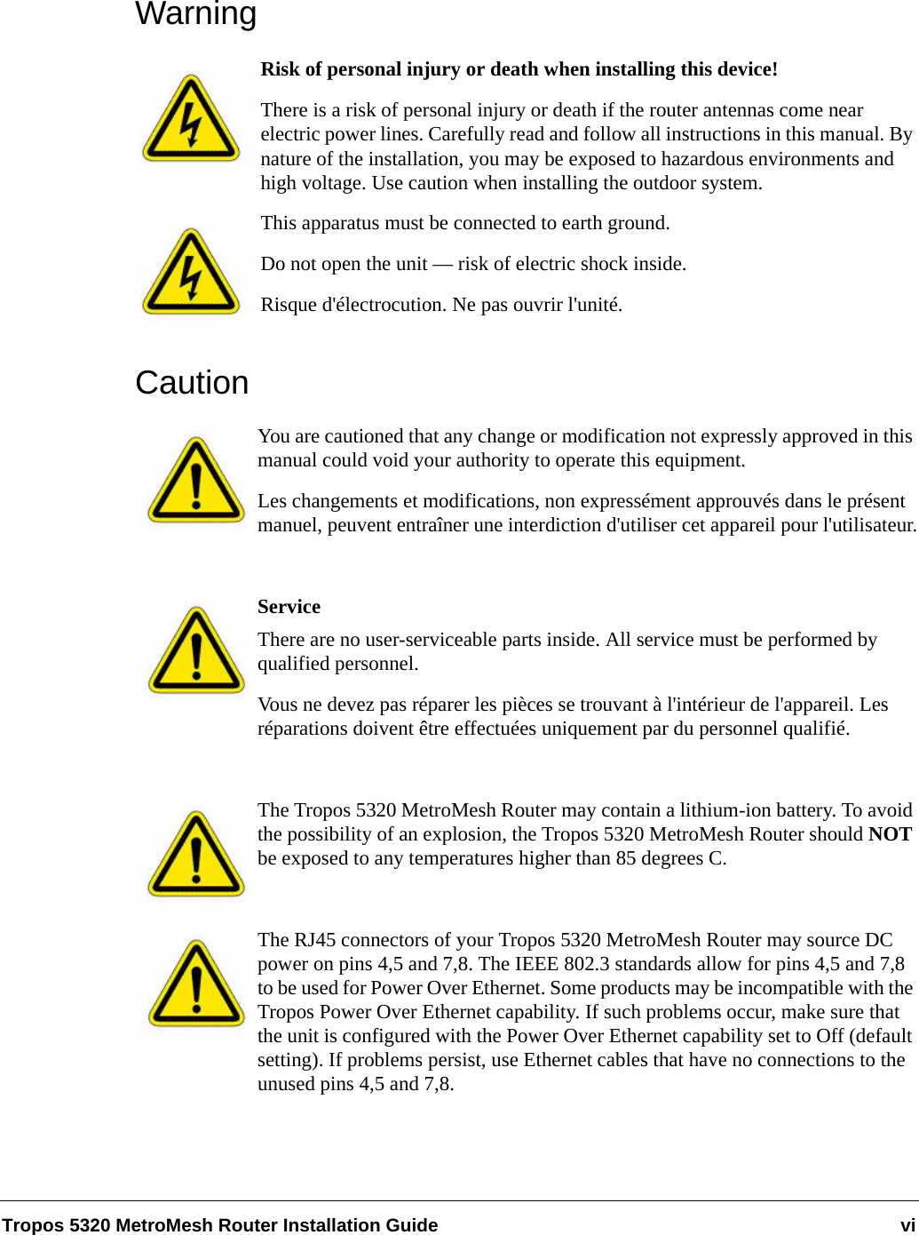 Tropos 5320 MetroMesh Router Installation Guide viWarningRisk of personal injury or death when installing this device!There is a risk of personal injury or death if the router antennas come near electric power lines. Carefully read and follow all instructions in this manual. By nature of the installation, you may be exposed to hazardous environments and high voltage. Use caution when installing the outdoor system.This apparatus must be connected to earth ground. Do not open the unit — risk of electric shock inside.Risque d&apos;électrocution. Ne pas ouvrir l&apos;unité.CautionYou are cautioned that any change or modification not expressly approved in this manual could void your authority to operate this equipment.Les changements et modifications, non expressément approuvés dans le présent manuel, peuvent entraîner une interdiction d&apos;utiliser cet appareil pour l&apos;utilisateur.ServiceThere are no user-serviceable parts inside. All service must be performed by qualified personnel.Vous ne devez pas réparer les pièces se trouvant à l&apos;intérieur de l&apos;appareil. Les réparations doivent être effectuées uniquement par du personnel qualifié.The Tropos 5320 MetroMesh Router may contain a lithium-ion battery. To avoid the possibility of an explosion, the Tropos 5320 MetroMesh Router should NOT be exposed to any temperatures higher than 85 degrees C. The RJ45 connectors of your Tropos 5320 MetroMesh Router may source DC power on pins 4,5 and 7,8. The IEEE 802.3 standards allow for pins 4,5 and 7,8 to be used for Power Over Ethernet. Some products may be incompatible with the Tropos Power Over Ethernet capability. If such problems occur, make sure that the unit is configured with the Power Over Ethernet capability set to Off (default setting). If problems persist, use Ethernet cables that have no connections to the unused pins 4,5 and 7,8.