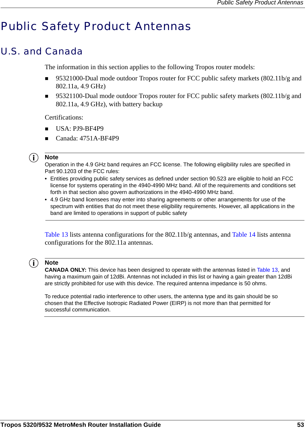 Public Safety Product AntennasTropos 5320/9532 MetroMesh Router Installation Guide 53Public Safety Product AntennasU.S. and Canada The information in this section applies to the following Tropos router models:95321000-Dual mode outdoor Tropos router for FCC public safety markets (802.11b/g and 802.11a, 4.9 GHz)95321100-Dual mode outdoor Tropos router for FCC public safety markets (802.11b/g and 802.11a, 4.9 GHz), with battery backupCertifications:USA: PJ9-BF4P9Canada: 4751A-BF4P9NoteOperation in the 4.9 GHz band requires an FCC license. The following eligibility rules are specified in Part 90.1203 of the FCC rules:•Entities providing public safety services as defined under section 90.523 are eligible to hold an FCC license for systems operating in the 4940-4990 MHz band. All of the requirements and conditions set forth in that section also govern authorizations in the 4940-4990 MHz band.•4.9 GHz band licensees may enter into sharing agreements or other arrangements for use of the spectrum with entities that do not meet these eligibility requirements. However, all applications in the band are limited to operations in support of public safetyTable 13 lists antenna configurations for the 802.11b/g antennas, and Table 14 lists antenna configurations for the 802.11a antennas.NoteCANADA ONLY: This device has been designed to operate with the antennas listed in Table 13, and having a maximum gain of 12dBi. Antennas not included in this list or having a gain greater than 12dBi are strictly prohibited for use with this device. The required antenna impedance is 50 ohms.To reduce potential radio interference to other users, the antenna type and its gain should be so chosen that the Effective Isotropic Radiated Power (EIRP) is not more than that permitted for successful communication.