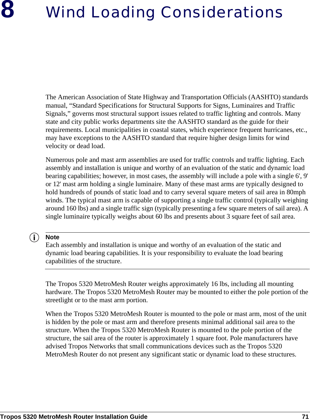 Tropos 5320 MetroMesh Router Installation Guide 718Wind Loading ConsiderationsThe American Association of State Highway and Transportation Officials (AASHTO) standards manual, “Standard Specifications for Structural Supports for Signs, Luminaires and Traffic Signals,” governs most structural support issues related to traffic lighting and controls. Many state and city public works departments site the AASHTO standard as the guide for their requirements. Local municipalities in coastal states, which experience frequent hurricanes, etc., may have exceptions to the AASHTO standard that require higher design limits for wind velocity or dead load. Numerous pole and mast arm assemblies are used for traffic controls and traffic lighting. Each assembly and installation is unique and worthy of an evaluation of the static and dynamic load bearing capabilities; however, in most cases, the assembly will include a pole with a single 6&apos;, 9&apos; or 12&apos; mast arm holding a single luminaire. Many of these mast arms are typically designed to hold hundreds of pounds of static load and to carry several square meters of sail area in 80mph winds. The typical mast arm is capable of supporting a single traffic control (typically weighing around 160 lbs) and a single traffic sign (typically presenting a few square meters of sail area). A single luminaire typically weighs about 60 lbs and presents about 3 square feet of sail area. NoteEach assembly and installation is unique and worthy of an evaluation of the static and dynamic load bearing capabilities. It is your responsibility to evaluate the load bearing capabilities of the structure.The Tropos 5320 MetroMesh Router weighs approximately 16 lbs, including all mounting hardware. The Tropos 5320 MetroMesh Router may be mounted to either the pole portion of the streetlight or to the mast arm portion. When the Tropos 5320 MetroMesh Router is mounted to the pole or mast arm, most of the unit is hidden by the pole or mast arm and therefore presents minimal additional sail area to the structure. When the Tropos 5320 MetroMesh Router is mounted to the pole portion of the structure, the sail area of the router is approximately 1 square foot. Pole manufacturers have advised Tropos Networks that small communications devices such as the Tropos 5320 MetroMesh Router do not present any significant static or dynamic load to these structures. 