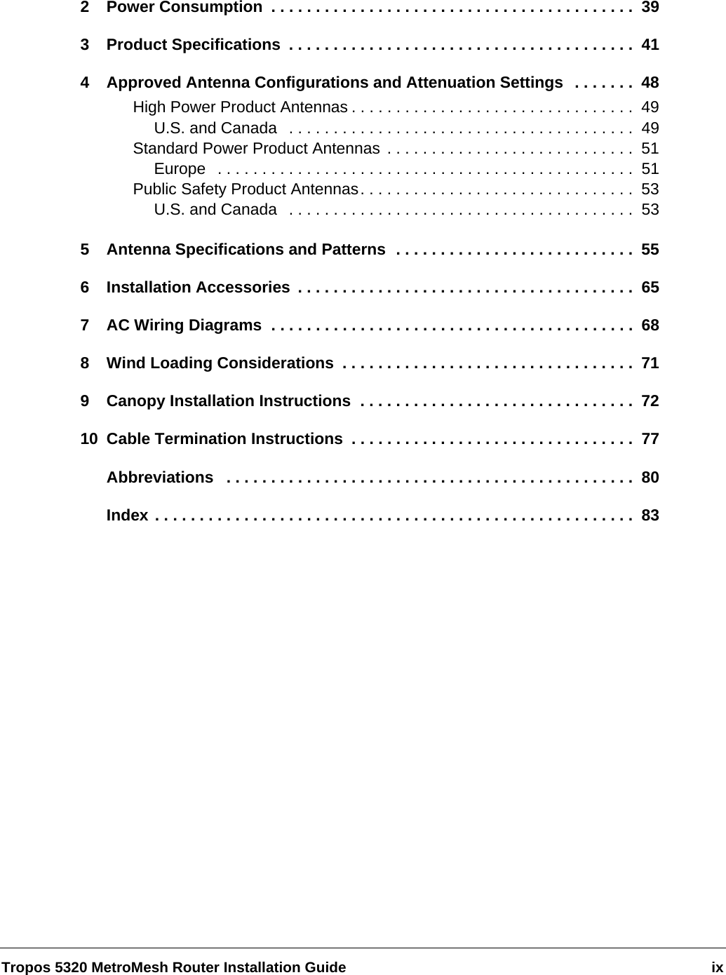 Tropos 5320 MetroMesh Router Installation Guide ix2 Power Consumption  . . . . . . . . . . . . . . . . . . . . . . . . . . . . . . . . . . . . . . . . .  393 Product Specifications  . . . . . . . . . . . . . . . . . . . . . . . . . . . . . . . . . . . . . . .  414 Approved Antenna Configurations and Attenuation Settings  . . . . . . .  48High Power Product Antennas . . . . . . . . . . . . . . . . . . . . . . . . . . . . . . . .  49U.S. and Canada   . . . . . . . . . . . . . . . . . . . . . . . . . . . . . . . . . . . . . . .  49Standard Power Product Antennas . . . . . . . . . . . . . . . . . . . . . . . . . . . .  51Europe   . . . . . . . . . . . . . . . . . . . . . . . . . . . . . . . . . . . . . . . . . . . . . . .  51Public Safety Product Antennas. . . . . . . . . . . . . . . . . . . . . . . . . . . . . . .  53U.S. and Canada   . . . . . . . . . . . . . . . . . . . . . . . . . . . . . . . . . . . . . . .  535 Antenna Specifications and Patterns  . . . . . . . . . . . . . . . . . . . . . . . . . . .  556 Installation Accessories . . . . . . . . . . . . . . . . . . . . . . . . . . . . . . . . . . . . . .  657 AC Wiring Diagrams  . . . . . . . . . . . . . . . . . . . . . . . . . . . . . . . . . . . . . . . . .  688 Wind Loading Considerations  . . . . . . . . . . . . . . . . . . . . . . . . . . . . . . . . .  719 Canopy Installation Instructions  . . . . . . . . . . . . . . . . . . . . . . . . . . . . . . .  7210 Cable Termination Instructions  . . . . . . . . . . . . . . . . . . . . . . . . . . . . . . . .  77Abbreviations   . . . . . . . . . . . . . . . . . . . . . . . . . . . . . . . . . . . . . . . . . . . . . .  80Index . . . . . . . . . . . . . . . . . . . . . . . . . . . . . . . . . . . . . . . . . . . . . . . . . . . . . .  83