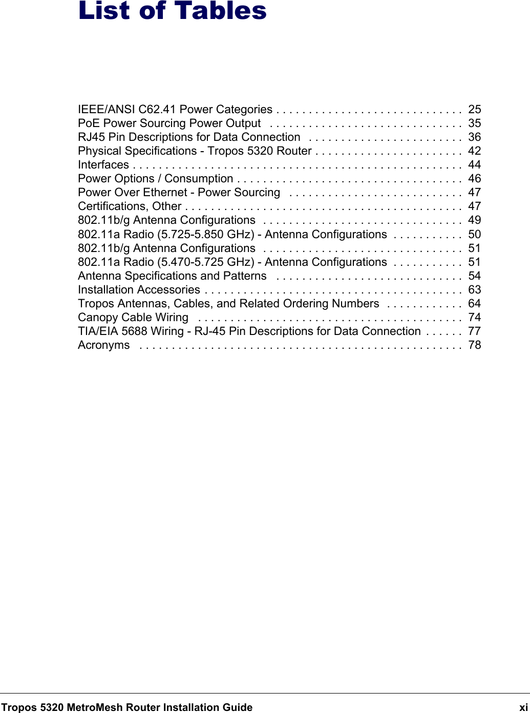 Tropos 5320 MetroMesh Router Installation Guide xiList of TablesIEEE/ANSI C62.41 Power Categories . . . . . . . . . . . . . . . . . . . . . . . . . . . . .  25PoE Power Sourcing Power Output   . . . . . . . . . . . . . . . . . . . . . . . . . . . . . .  35RJ45 Pin Descriptions for Data Connection   . . . . . . . . . . . . . . . . . . . . . . . .  36Physical Specifications - Tropos 5320 Router . . . . . . . . . . . . . . . . . . . . . . .  42Interfaces . . . . . . . . . . . . . . . . . . . . . . . . . . . . . . . . . . . . . . . . . . . . . . . . . . .  44Power Options / Consumption . . . . . . . . . . . . . . . . . . . . . . . . . . . . . . . . . . .  46Power Over Ethernet - Power Sourcing   . . . . . . . . . . . . . . . . . . . . . . . . . . .  47Certifications, Other . . . . . . . . . . . . . . . . . . . . . . . . . . . . . . . . . . . . . . . . . . .  47802.11b/g Antenna Configurations  . . . . . . . . . . . . . . . . . . . . . . . . . . . . . . .  49802.11a Radio (5.725-5.850 GHz) - Antenna Configurations  . . . . . . . . . . .  50802.11b/g Antenna Configurations  . . . . . . . . . . . . . . . . . . . . . . . . . . . . . . .  51802.11a Radio (5.470-5.725 GHz) - Antenna Configurations  . . . . . . . . . . .  51Antenna Specifications and Patterns   . . . . . . . . . . . . . . . . . . . . . . . . . . . . .  54Installation Accessories . . . . . . . . . . . . . . . . . . . . . . . . . . . . . . . . . . . . . . . .  63Tropos Antennas, Cables, and Related Ordering Numbers  . . . . . . . . . . . .  64Canopy Cable Wiring   . . . . . . . . . . . . . . . . . . . . . . . . . . . . . . . . . . . . . . . . .  74TIA/EIA 5688 Wiring - RJ-45 Pin Descriptions for Data Connection  . . . . . .  77Acronyms   . . . . . . . . . . . . . . . . . . . . . . . . . . . . . . . . . . . . . . . . . . . . . . . . . .  78