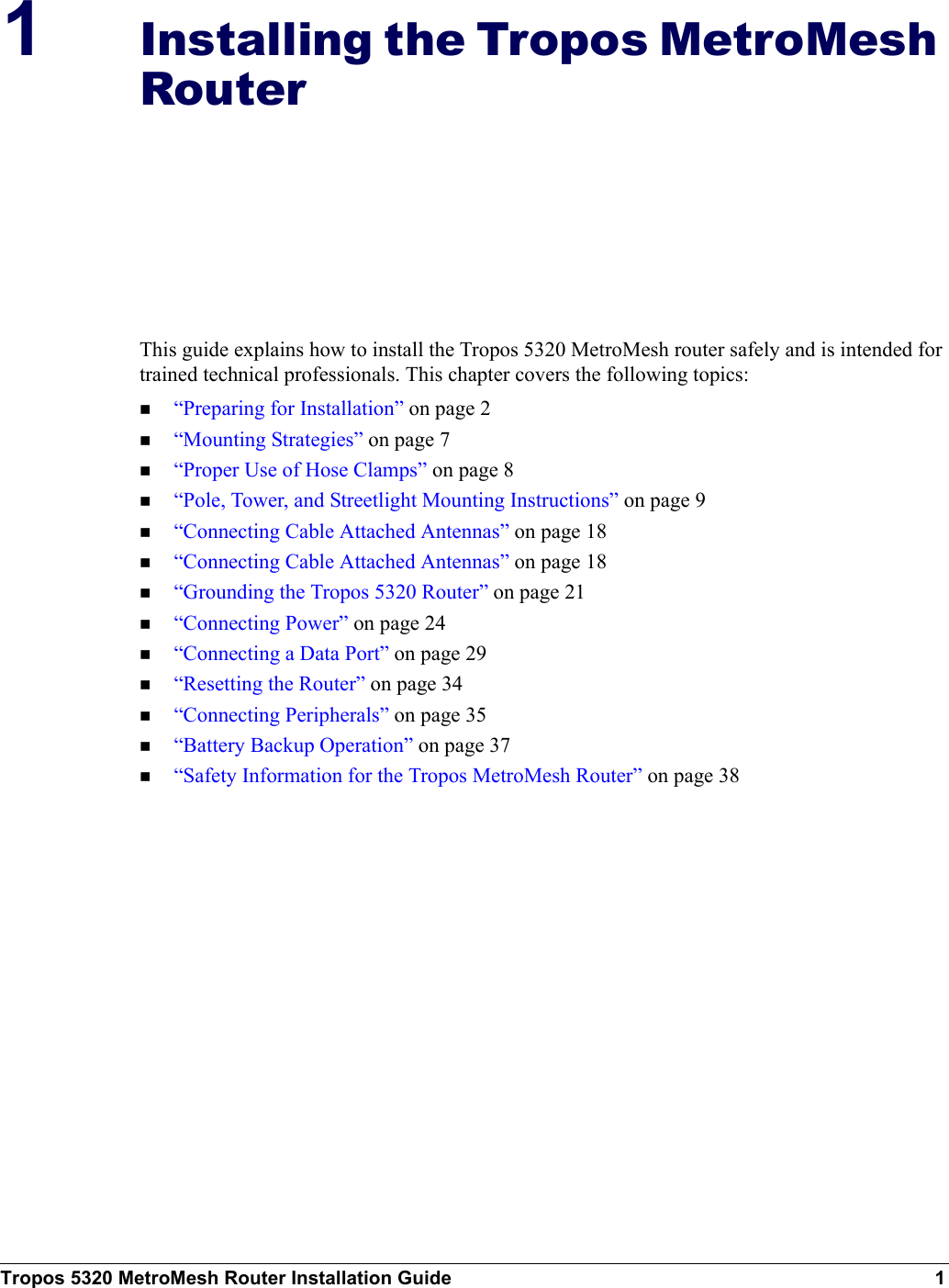 Tropos 5320 MetroMesh Router Installation Guide 11Installing the Tropos MetroMesh RouterThis guide explains how to install the Tropos 5320 MetroMesh router safely and is intended for trained technical professionals. This chapter covers the following topics:“Preparing for Installation” on page 2“Mounting Strategies” on page 7“Proper Use of Hose Clamps” on page 8“Pole, Tower, and Streetlight Mounting Instructions” on page 9“Connecting Cable Attached Antennas” on page 18“Connecting Cable Attached Antennas” on page 18“Grounding the Tropos 5320 Router” on page 21“Connecting Power” on page 24“Connecting a Data Port” on page 29“Resetting the Router” on page 34“Connecting Peripherals” on page 35“Battery Backup Operation” on page 37“Safety Information for the Tropos MetroMesh Router” on page 38
