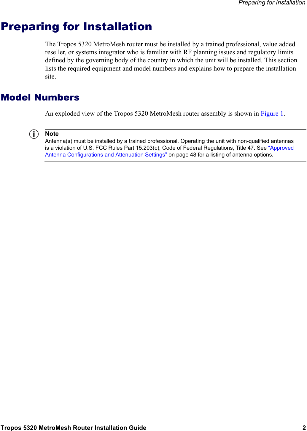 Preparing for InstallationTropos 5320 MetroMesh Router Installation Guide 2Preparing for InstallationThe Tropos 5320 MetroMesh router must be installed by a trained professional, value added reseller, or systems integrator who is familiar with RF planning issues and regulatory limits defined by the governing body of the country in which the unit will be installed. This section lists the required equipment and model numbers and explains how to prepare the installation site.Model NumbersAn exploded view of the Tropos 5320 MetroMesh router assembly is shown in Figure 1. NoteAntenna(s) must be installed by a trained professional. Operating the unit with non-qualified antennas is a violation of U.S. FCC Rules Part 15.203(c), Code of Federal Regulations, Title 47. See “Approved Antenna Configurations and Attenuation Settings” on page 48 for a listing of antenna options.