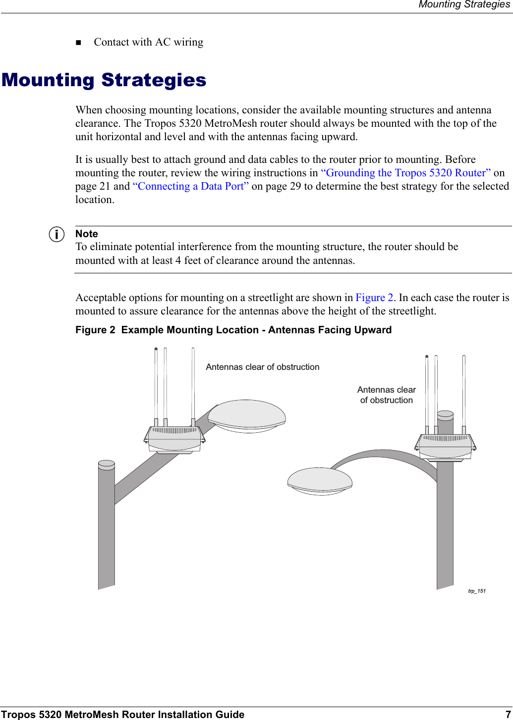 Mounting StrategiesTropos 5320 MetroMesh Router Installation Guide 7Contact with AC wiring Mounting StrategiesWhen choosing mounting locations, consider the available mounting structures and antenna clearance. The Tropos 5320 MetroMesh router should always be mounted with the top of the unit horizontal and level and with the antennas facing upward.It is usually best to attach ground and data cables to the router prior to mounting. Before mounting the router, review the wiring instructions in “Grounding the Tropos 5320 Router” on page 21 and “Connecting a Data Port” on page 29 to determine the best strategy for the selected location.NoteTo eliminate potential interference from the mounting structure, the router should be mounted with at least 4 feet of clearance around the antennas.Acceptable options for mounting on a streetlight are shown in Figure 2. In each case the router is mounted to assure clearance for the antennas above the height of the streetlight.Figure 2  Example Mounting Location - Antennas Facing Upwardtrp_151Antennas clear of obstructionAntennas clearof obstruction