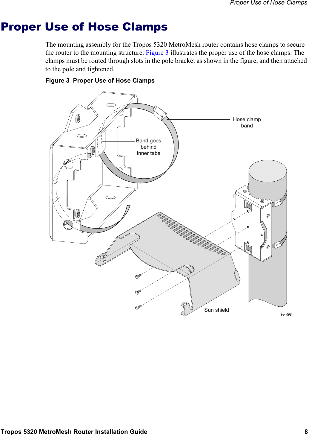 Proper Use of Hose ClampsTropos 5320 MetroMesh Router Installation Guide 8Proper Use of Hose ClampsThe mounting assembly for the Tropos 5320 MetroMesh router contains hose clamps to secure the router to the mounting structure. Figure 3 illustrates the proper use of the hose clamps. The clamps must be routed through slots in the pole bracket as shown in the figure, and then attached to the pole and tightened.Figure 3  Proper Use of Hose Clampstrp_096Hose clampbandBand goesbehindinner tabsSun shield