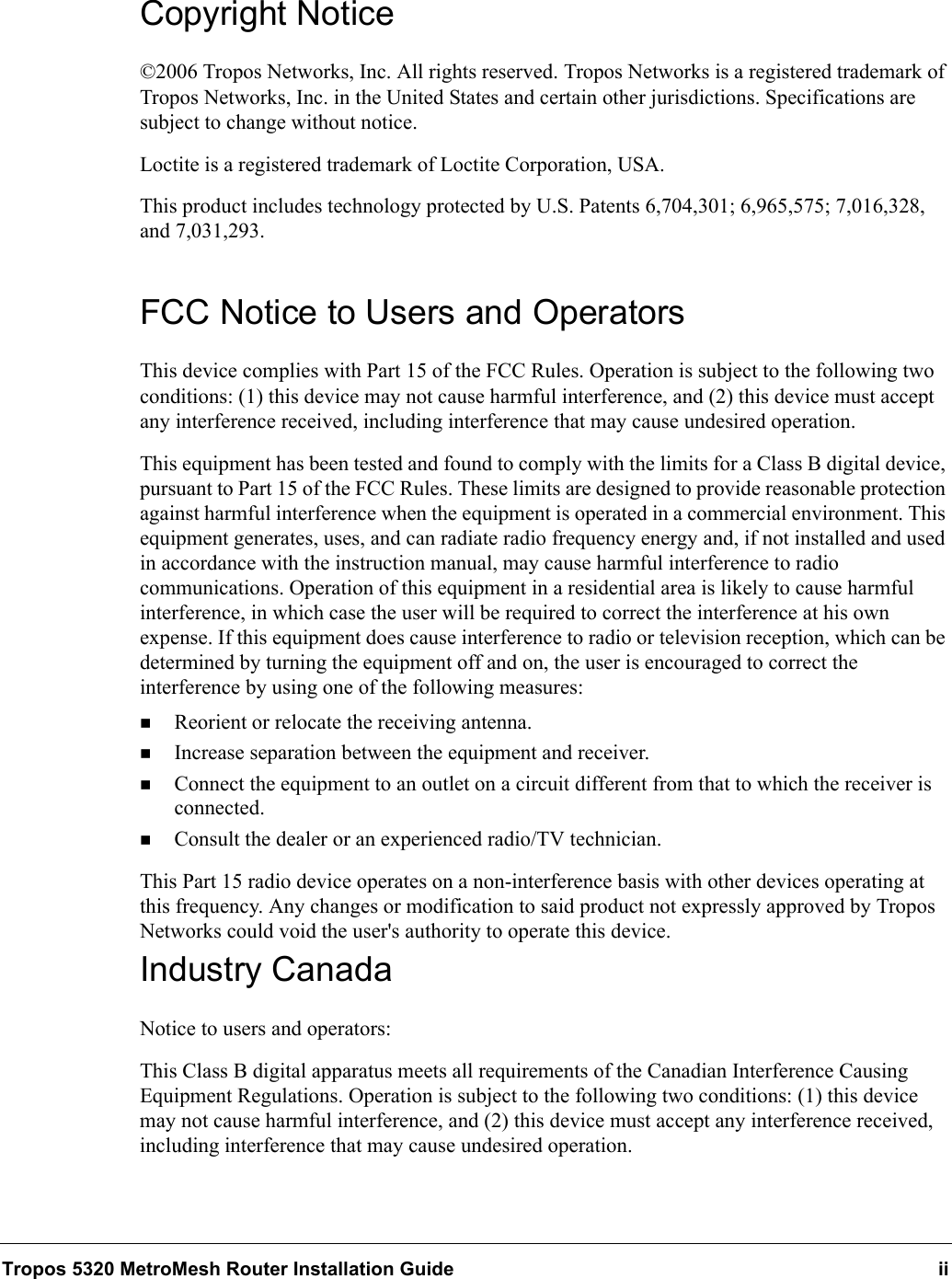 Tropos 5320 MetroMesh Router Installation Guide iiCopyright Notice©2006 Tropos Networks, Inc. All rights reserved. Tropos Networks is a registered trademark of Tropos Networks, Inc. in the United States and certain other jurisdictions. Specifications are subject to change without notice.Loctite is a registered trademark of Loctite Corporation, USA.This product includes technology protected by U.S. Patents 6,704,301; 6,965,575; 7,016,328, and 7,031,293.FCC Notice to Users and OperatorsThis device complies with Part 15 of the FCC Rules. Operation is subject to the following two conditions: (1) this device may not cause harmful interference, and (2) this device must accept any interference received, including interference that may cause undesired operation.This equipment has been tested and found to comply with the limits for a Class B digital device, pursuant to Part 15 of the FCC Rules. These limits are designed to provide reasonable protection against harmful interference when the equipment is operated in a commercial environment. This equipment generates, uses, and can radiate radio frequency energy and, if not installed and used in accordance with the instruction manual, may cause harmful interference to radio communications. Operation of this equipment in a residential area is likely to cause harmful interference, in which case the user will be required to correct the interference at his own expense. If this equipment does cause interference to radio or television reception, which can be determined by turning the equipment off and on, the user is encouraged to correct the interference by using one of the following measures:Reorient or relocate the receiving antenna. Increase separation between the equipment and receiver. Connect the equipment to an outlet on a circuit different from that to which the receiver is connected. Consult the dealer or an experienced radio/TV technician.This Part 15 radio device operates on a non-interference basis with other devices operating at this frequency. Any changes or modification to said product not expressly approved by Tropos Networks could void the user&apos;s authority to operate this device.Industry CanadaNotice to users and operators:This Class B digital apparatus meets all requirements of the Canadian Interference Causing Equipment Regulations. Operation is subject to the following two conditions: (1) this device may not cause harmful interference, and (2) this device must accept any interference received, including interference that may cause undesired operation.