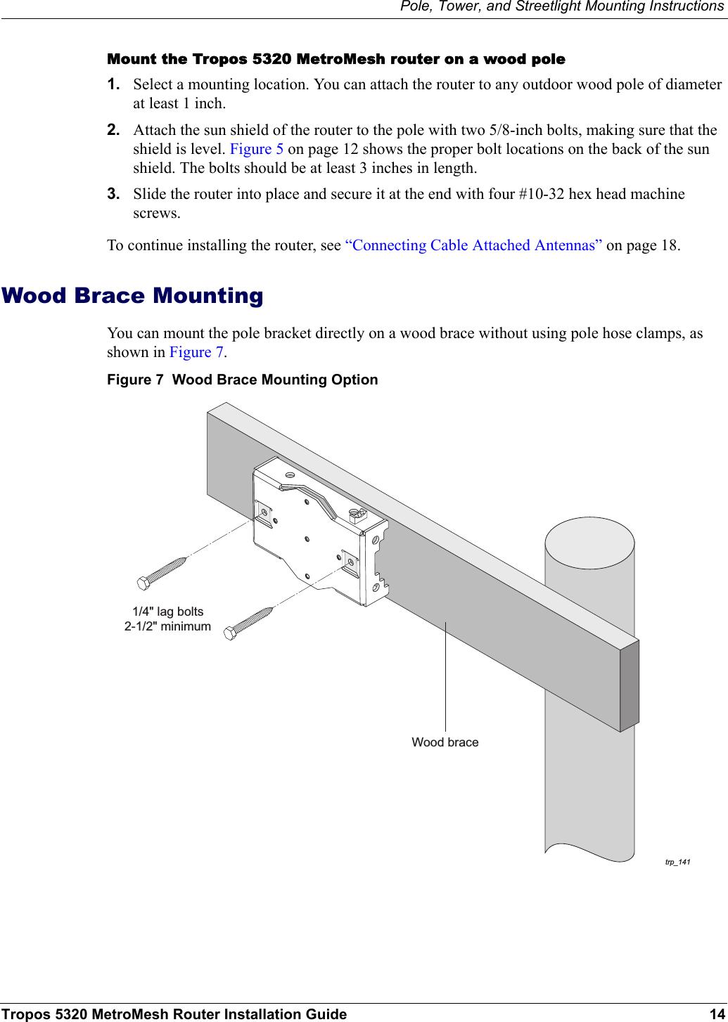 Pole, Tower, and Streetlight Mounting InstructionsTropos 5320 MetroMesh Router Installation Guide 14Mount the Tropos 5320 MetroMesh router on a wood pole1. Select a mounting location. You can attach the router to any outdoor wood pole of diameter at least 1 inch. 2. Attach the sun shield of the router to the pole with two 5/8-inch bolts, making sure that the shield is level. Figure 5 on page 12 shows the proper bolt locations on the back of the sun shield. The bolts should be at least 3 inches in length.3. Slide the router into place and secure it at the end with four #10-32 hex head machine screws.To continue installing the router, see “Connecting Cable Attached Antennas” on page 18.Wood Brace MountingYou can mount the pole bracket directly on a wood brace without using pole hose clamps, as shown in Figure 7.Figure 7  Wood Brace Mounting Optiontrp_141Wood brace1/4&quot; lag bolts2-1/2&quot; minimum
