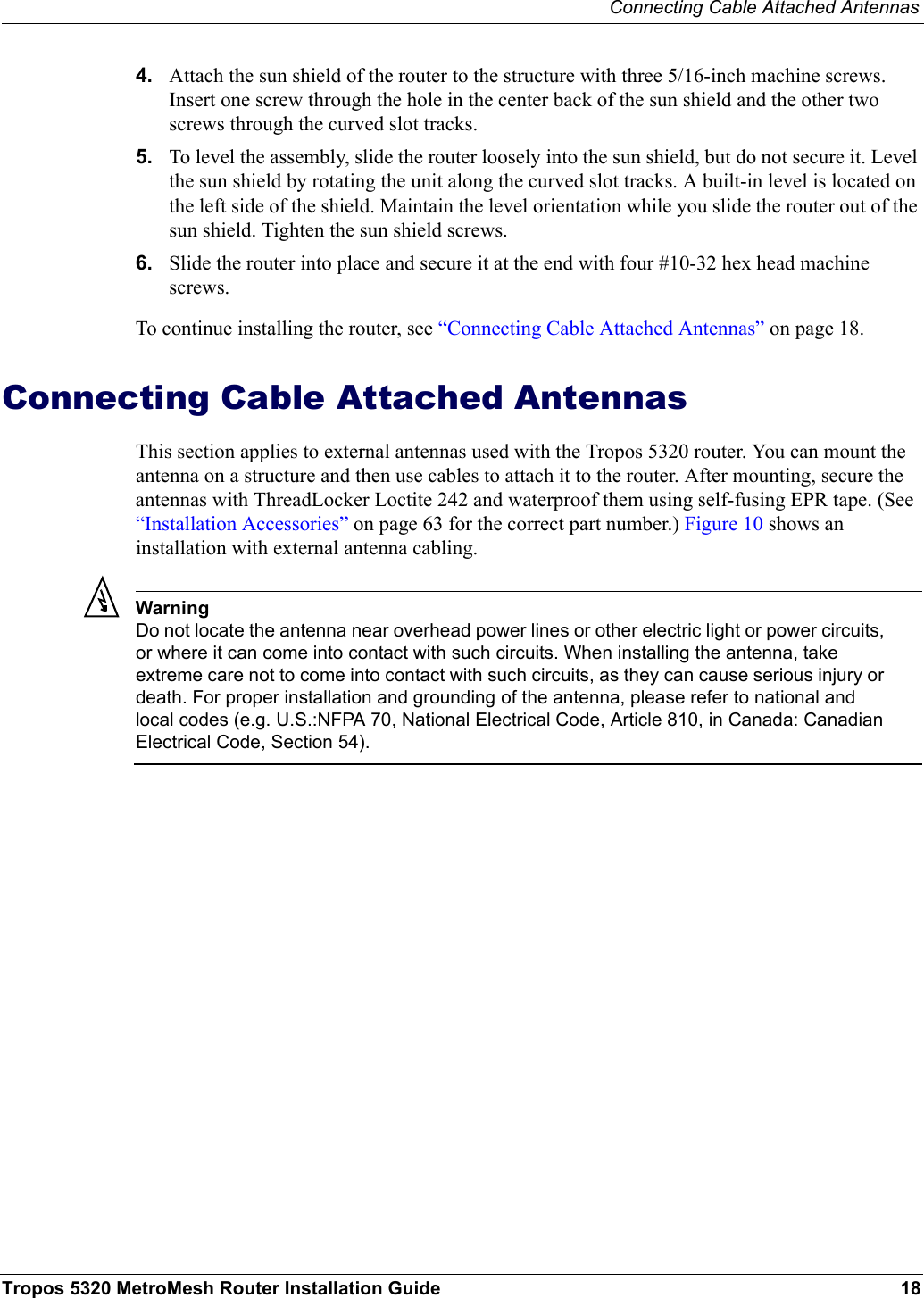 Connecting Cable Attached AntennasTropos 5320 MetroMesh Router Installation Guide 184. Attach the sun shield of the router to the structure with three 5/16-inch machine screws. Insert one screw through the hole in the center back of the sun shield and the other two screws through the curved slot tracks. 5. To level the assembly, slide the router loosely into the sun shield, but do not secure it. Level the sun shield by rotating the unit along the curved slot tracks. A built-in level is located on the left side of the shield. Maintain the level orientation while you slide the router out of the sun shield. Tighten the sun shield screws.6. Slide the router into place and secure it at the end with four #10-32 hex head machine screws.To continue installing the router, see “Connecting Cable Attached Antennas” on page 18.Connecting Cable Attached AntennasThis section applies to external antennas used with the Tropos 5320 router. You can mount the antenna on a structure and then use cables to attach it to the router. After mounting, secure the antennas with ThreadLocker Loctite 242 and waterproof them using self-fusing EPR tape. (See “Installation Accessories” on page 63 for the correct part number.) Figure 10 shows an installation with external antenna cabling. WarningDo not locate the antenna near overhead power lines or other electric light or power circuits, or where it can come into contact with such circuits. When installing the antenna, take extreme care not to come into contact with such circuits, as they can cause serious injury or death. For proper installation and grounding of the antenna, please refer to national and local codes (e.g. U.S.:NFPA 70, National Electrical Code, Article 810, in Canada: Canadian Electrical Code, Section 54).