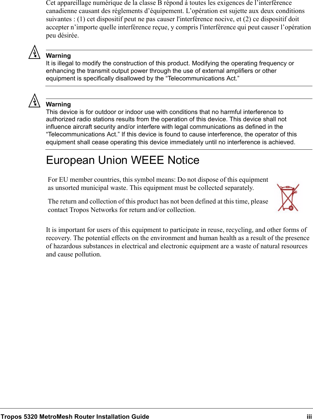 Tropos 5320 MetroMesh Router Installation Guide iiiCet appareillage numérique de la classe B répond à toutes les exigences de l’interférence canadienne causant des réglements d’équipement. L’opération est sujette aux deux conditions suivantes : (1) cet dispositif peut ne pas causer l&apos;interférence nocive, et (2) ce dispositif doit accepter n’importe quelle interférence reçue, y compris l&apos;interférence qui peut causer l’opération peu désirée.WarningIt is illegal to modify the construction of this product. Modifying the operating frequency or enhancing the transmit output power through the use of external amplifiers or other equipment is specifically disallowed by the “Telecommunications Act.”WarningThis device is for outdoor or indoor use with conditions that no harmful interference to authorized radio stations results from the operation of this device. This device shall not influence aircraft security and/or interfere with legal communications as defined in the “Telecommunications Act.” If this device is found to cause interference, the operator of this equipment shall cease operating this device immediately until no interference is achieved. European Union WEEE NoticeIt is important for users of this equipment to participate in reuse, recycling, and other forms of recovery. The potential effects on the environment and human health as a result of the presence of hazardous substances in electrical and electronic equipment are a waste of natural resources and cause pollution.For EU member countries, this symbol means: Do not dispose of this equipment as unsorted municipal waste. This equipment must be collected separately. The return and collection of this product has not been defined at this time, please contact Tropos Networks for return and/or collection.