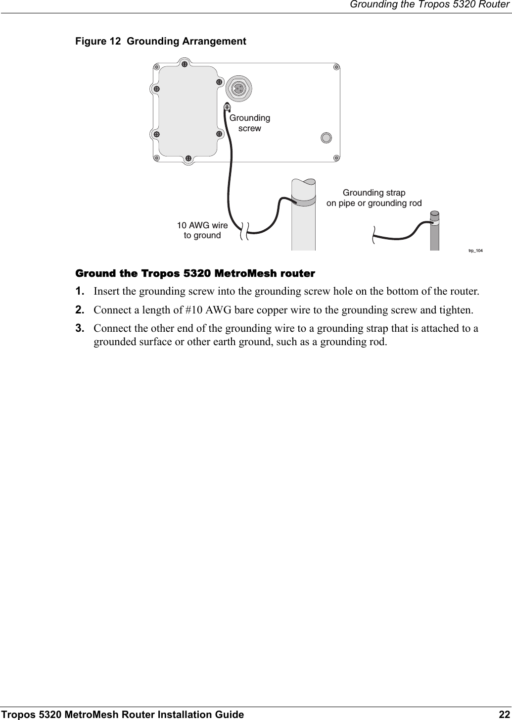 Grounding the Tropos 5320 RouterTropos 5320 MetroMesh Router Installation Guide 22Figure 12  Grounding ArrangementGround the Tropos 5320 MetroMesh router1. Insert the grounding screw into the grounding screw hole on the bottom of the router.2. Connect a length of #10 AWG bare copper wire to the grounding screw and tighten.3. Connect the other end of the grounding wire to a grounding strap that is attached to a grounded surface or other earth ground, such as a grounding rod.trp_10410 AWG wireto groundGrounding strapon pipe or grounding rodGroundingscrew