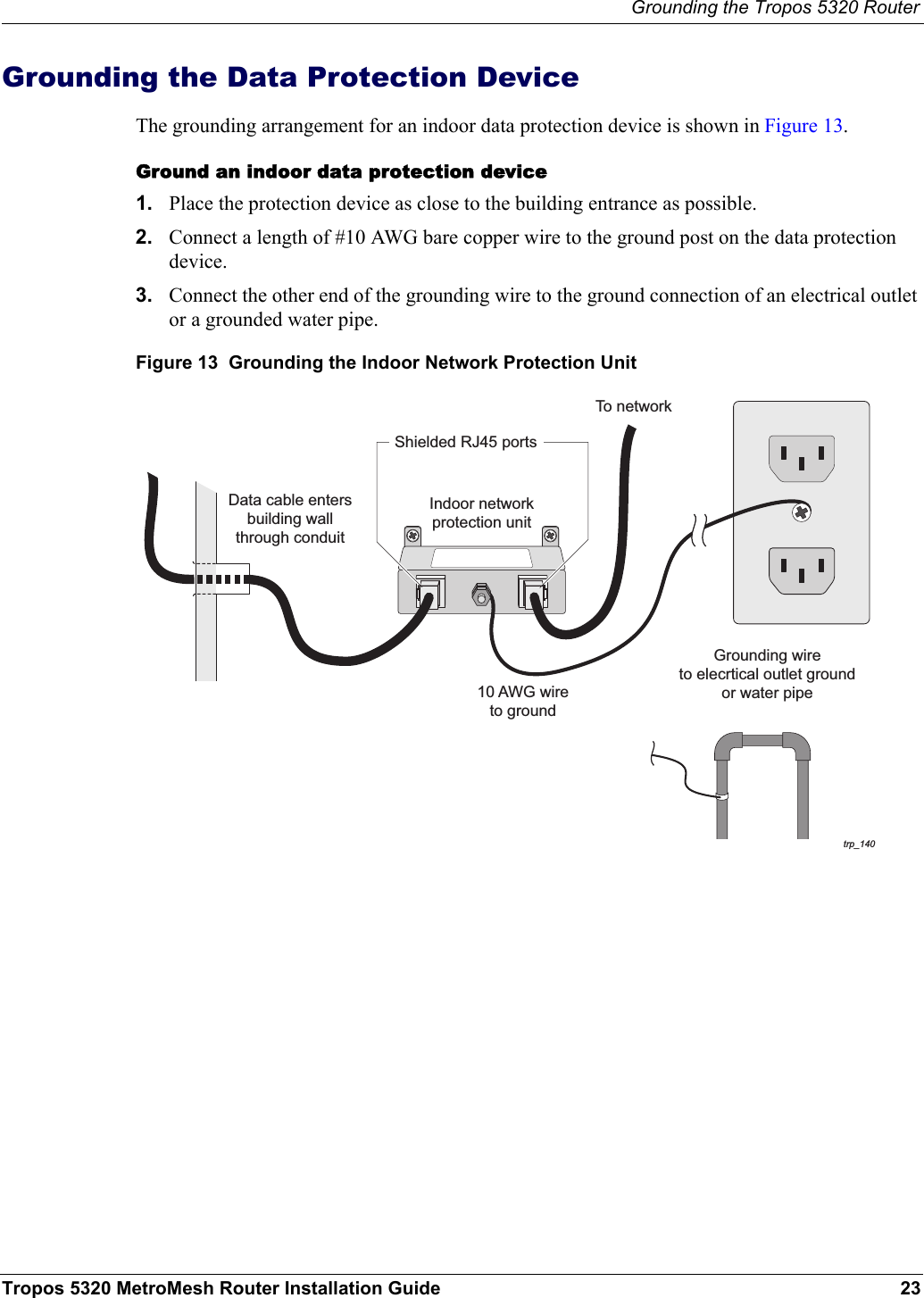Grounding the Tropos 5320 RouterTropos 5320 MetroMesh Router Installation Guide 23Grounding the Data Protection DeviceThe grounding arrangement for an indoor data protection device is shown in Figure 13.Ground an indoor data protection device1. Place the protection device as close to the building entrance as possible. 2. Connect a length of #10 AWG bare copper wire to the ground post on the data protection device.3. Connect the other end of the grounding wire to the ground connection of an electrical outlet or a grounded water pipe.Figure 13  Grounding the Indoor Network Protection Unittrp_14010 AWG wireto groundGrounding wireto elecrtical outlet groundor water pipeIndoor networkprotection unitTo networkData cable entersbuilding wallthrough conduitShielded RJ45 ports