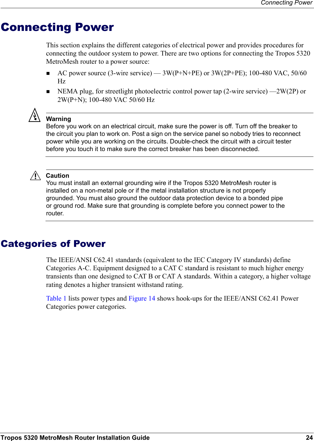 Connecting PowerTropos 5320 MetroMesh Router Installation Guide 24Connecting PowerThis section explains the different categories of electrical power and provides procedures for connecting the outdoor system to power. There are two options for connecting the Tropos 5320 MetroMesh router to a power source: AC power source (3-wire service) — 3W(P+N+PE) or 3W(2P+PE); 100-480 VAC, 50/60 Hz NEMA plug, for streetlight photoelectric control power tap (2-wire service) —2W(2P) or 2W(P+N); 100-480 VAC 50/60 HzWarningBefore you work on an electrical circuit, make sure the power is off. Turn off the breaker to the circuit you plan to work on. Post a sign on the service panel so nobody tries to reconnect power while you are working on the circuits. Double-check the circuit with a circuit tester before you touch it to make sure the correct breaker has been disconnected. CautionYou must install an external grounding wire if the Tropos 5320 MetroMesh router is installed on a non-metal pole or if the metal installation structure is not properly grounded. You must also ground the outdoor data protection device to a bonded pipe or ground rod. Make sure that grounding is complete before you connect power to the router.Categories of PowerThe IEEE/ANSI C62.41 standards (equivalent to the IEC Category IV standards) define Categories A-C. Equipment designed to a CAT C standard is resistant to much higher energy transients than one designed to CAT B or CAT A standards. Within a category, a higher voltage rating denotes a higher transient withstand rating.Table 1 lists power types and Figure 14 shows hook-ups for the IEEE/ANSI C62.41 Power Categories power categories. 