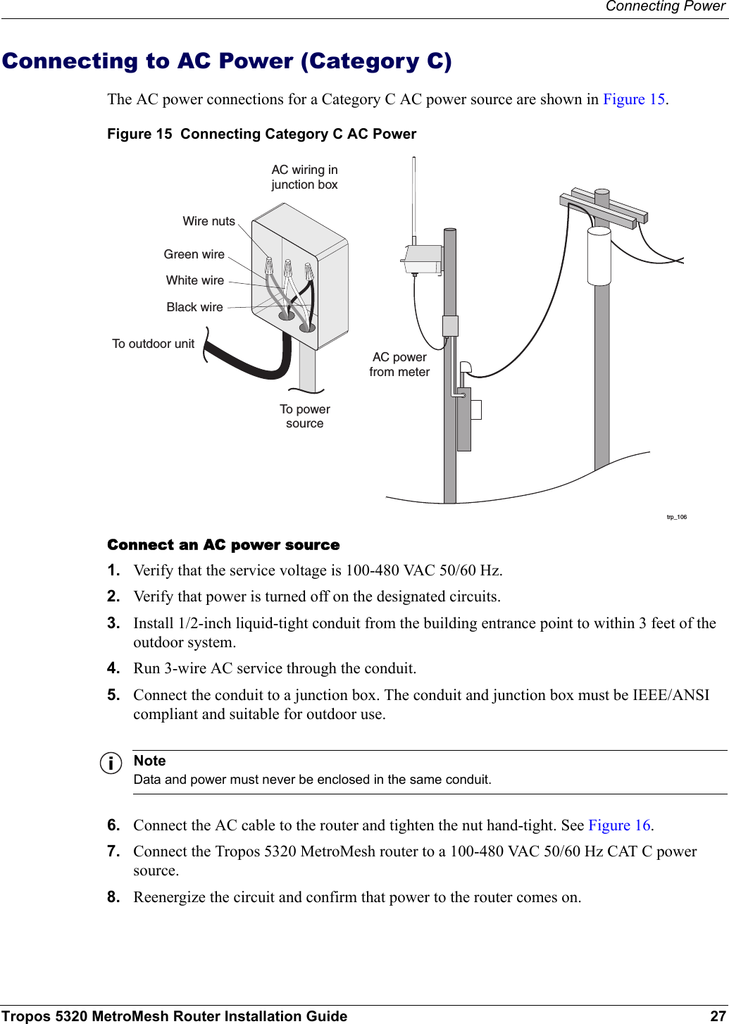 Connecting PowerTropos 5320 MetroMesh Router Installation Guide 27Connecting to AC Power (Category C)The AC power connections for a Category C AC power source are shown in Figure 15. Figure 15  Connecting Category C AC PowerConnect an AC power source1. Verify that the service voltage is 100-480 VAC 50/60 Hz.2. Verify that power is turned off on the designated circuits.3. Install 1/2-inch liquid-tight conduit from the building entrance point to within 3 feet of the outdoor system.4. Run 3-wire AC service through the conduit.5. Connect the conduit to a junction box. The conduit and junction box must be IEEE/ANSI compliant and suitable for outdoor use. NoteData and power must never be enclosed in the same conduit.6. Connect the AC cable to the router and tighten the nut hand-tight. See Figure 16.7. Connect the Tropos 5320 MetroMesh router to a 100-480 VAC 50/60 Hz CAT C power source.8. Reenergize the circuit and confirm that power to the router comes on.trp_106AC powerfrom meterAC wiring injunction boxTo powersourceGreen wireWire nutsWhite wireBlack wireTo outdoor unit