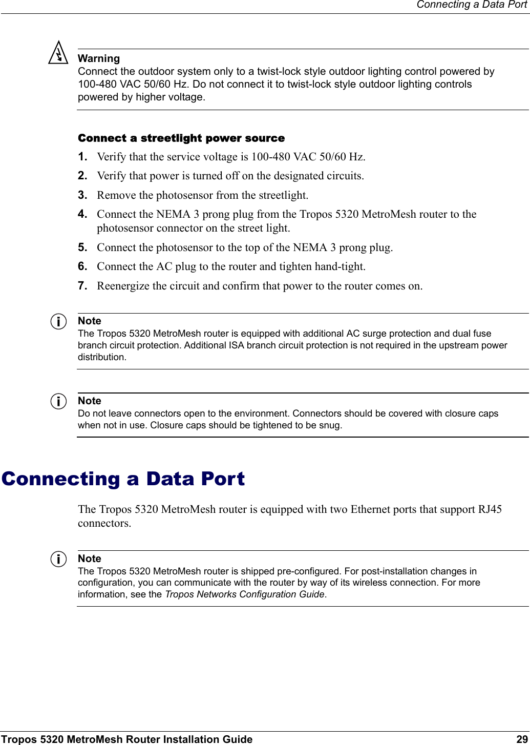 Connecting a Data PortTropos 5320 MetroMesh Router Installation Guide 29WarningConnect the outdoor system only to a twist-lock style outdoor lighting control powered by 100-480 VAC 50/60 Hz. Do not connect it to twist-lock style outdoor lighting controls powered by higher voltage.Connect a streetlight power source1. Verify that the service voltage is 100-480 VAC 50/60 Hz.2. Verify that power is turned off on the designated circuits.3. Remove the photosensor from the streetlight.4. Connect the NEMA 3 prong plug from the Tropos 5320 MetroMesh router to the photosensor connector on the street light.5. Connect the photosensor to the top of the NEMA 3 prong plug.6. Connect the AC plug to the router and tighten hand-tight.7. Reenergize the circuit and confirm that power to the router comes on.NoteThe Tropos 5320 MetroMesh router is equipped with additional AC surge protection and dual fuse branch circuit protection. Additional ISA branch circuit protection is not required in the upstream power distribution.NoteDo not leave connectors open to the environment. Connectors should be covered with closure caps when not in use. Closure caps should be tightened to be snug.Connecting a Data PortThe Tropos 5320 MetroMesh router is equipped with two Ethernet ports that support RJ45 connectors. NoteThe Tropos 5320 MetroMesh router is shipped pre-configured. For post-installation changes in configuration, you can communicate with the router by way of its wireless connection. For more information, see the Tropos Networks Configuration Guide.