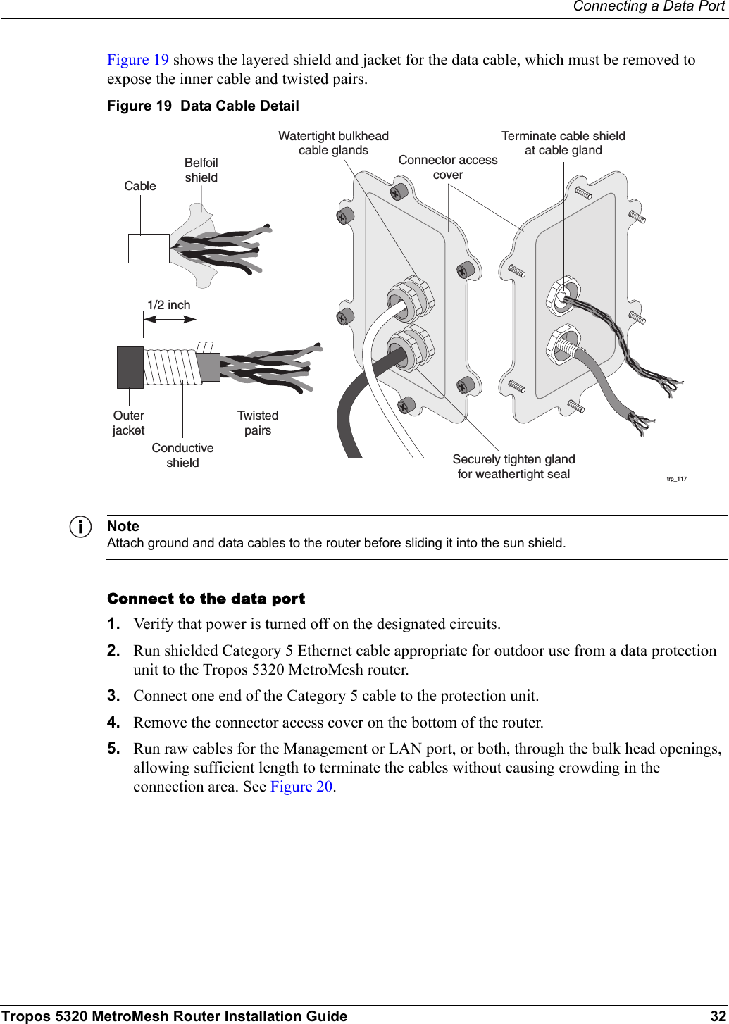 Connecting a Data PortTropos 5320 MetroMesh Router Installation Guide 32Figure 19 shows the layered shield and jacket for the data cable, which must be removed to expose the inner cable and twisted pairs. Figure 19  Data Cable DetailNoteAttach ground and data cables to the router before sliding it into the sun shield.Connect to the data port1. Verify that power is turned off on the designated circuits.2. Run shielded Category 5 Ethernet cable appropriate for outdoor use from a data protection unit to the Tropos 5320 MetroMesh router.3. Connect one end of the Category 5 cable to the protection unit. 4. Remove the connector access cover on the bottom of the router.5. Run raw cables for the Management or LAN port, or both, through the bulk head openings, allowing sufficient length to terminate the cables without causing crowding in the connection area. See Figure 20.trp_117Watertight bulkheadcable glandsCableOuterjacketTw i s t e dpairsSecurely tighten glandfor weathertight sealConductiveshieldBelfoilshieldTerminate cable shieldat cable gland1/2 inchConnector accesscover