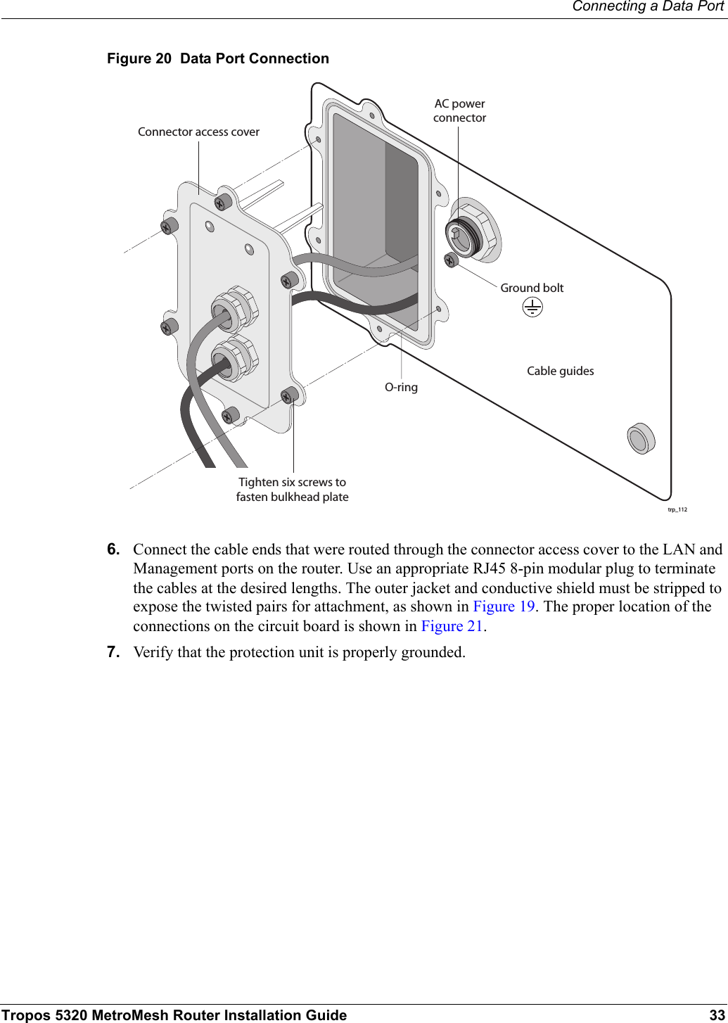 Connecting a Data PortTropos 5320 MetroMesh Router Installation Guide 33Figure 20  Data Port Connection6. Connect the cable ends that were routed through the connector access cover to the LAN and Management ports on the router. Use an appropriate RJ45 8-pin modular plug to terminate the cables at the desired lengths. The outer jacket and conductive shield must be stripped to expose the twisted pairs for attachment, as shown in Figure 19. The proper location of the connections on the circuit board is shown in Figure 21.7. Verify that the protection unit is properly grounded.trp_112O-ringAC powerconnectorCable guidesGround boltConnector access coverTighten six screws tofasten bulkhead plate