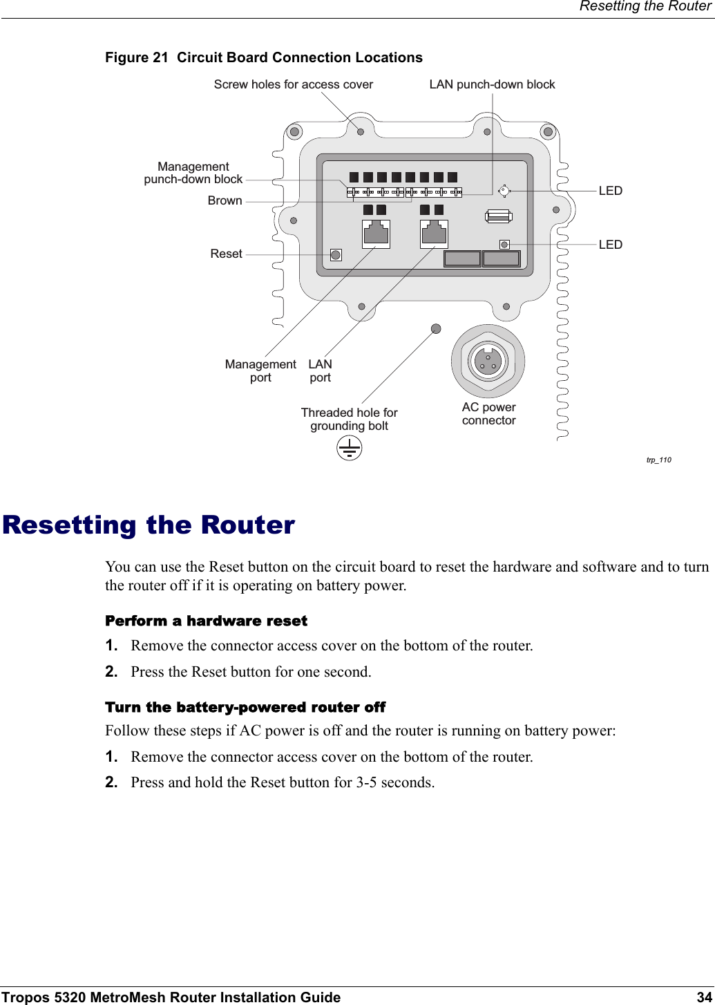 Resetting the RouterTropos 5320 MetroMesh Router Installation Guide 34Figure 21  Circuit Board Connection LocationsResetting the RouterYou can use the Reset button on the circuit board to reset the hardware and software and to turn the router off if it is operating on battery power. Perform a hardware reset1. Remove the connector access cover on the bottom of the router.2. Press the Reset button for one second.Turn the battery-powered router off Follow these steps if AC power is off and the router is running on battery power:1. Remove the connector access cover on the bottom of the router.2. Press and hold the Reset button for 3-5 seconds.trp_110AC powerconnectorManagementportResetBrownManagementpunch-down blockLAN punch-down blockScrew holes for access coverLEDLEDThreaded hole forgrounding boltLANport