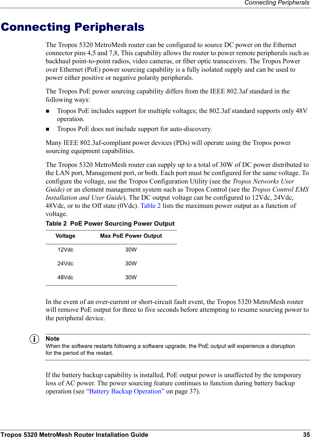Connecting PeripheralsTropos 5320 MetroMesh Router Installation Guide 35Connecting PeripheralsThe Tropos 5320 MetroMesh router can be configured to source DC power on the Ethernet connector pins 4,5 and 7,8, This capability allows the router to power remote peripherals such as backhaul point-to-point radios, video cameras, or fiber optic transceivers. The Tropos Power over Ethernet (PoE) power sourcing capability is a fully isolated supply and can be used to power either positive or negative polarity peripherals.The Tropos PoE power sourcing capability differs from the IEEE 802.3af standard in the following ways:Tropos PoE includes support for multiple voltages; the 802.3af standard supports only 48V operation.Tropos PoE does not include support for auto-discovery.Many IEEE 802.3af-compliant power devices (PDs) will operate using the Tropos power sourcing equipment capabilities. The Tropos 5320 MetroMesh router can supply up to a total of 30W of DC power distributed to the LAN port, Management port, or both. Each port must be configured for the same voltage. To configure the voltage, use the Tropos Configuration Utility (see the Tropos Networks User Guide) or an element management system such as Tropos Control (see the Tropos Control EMS Installation and User Guide). The DC output voltage can be configured to 12Vdc, 24Vdc, 48Vdc, or to the Off state (0Vdc). Table 2 lists the maximum power output as a function of voltage.In the event of an over-current or short-circuit fault event, the Tropos 5320 MetroMesh router will remove PoE output for three to five seconds before attempting to resume sourcing power to the peripheral device. NoteWhen the software restarts following a software upgrade, the PoE output will experience a disruption for the period of the restart.If the battery backup capability is installed, PoE output power is unaffected by the temporary loss of AC power. The power sourcing feature continues to function during battery backup operation (see “Battery Backup Operation” on page 37). Table 2  PoE Power Sourcing Power OutputVoltage  Max PoE Power Output12Vdc 30W24Vdc 30W48Vdc 30W