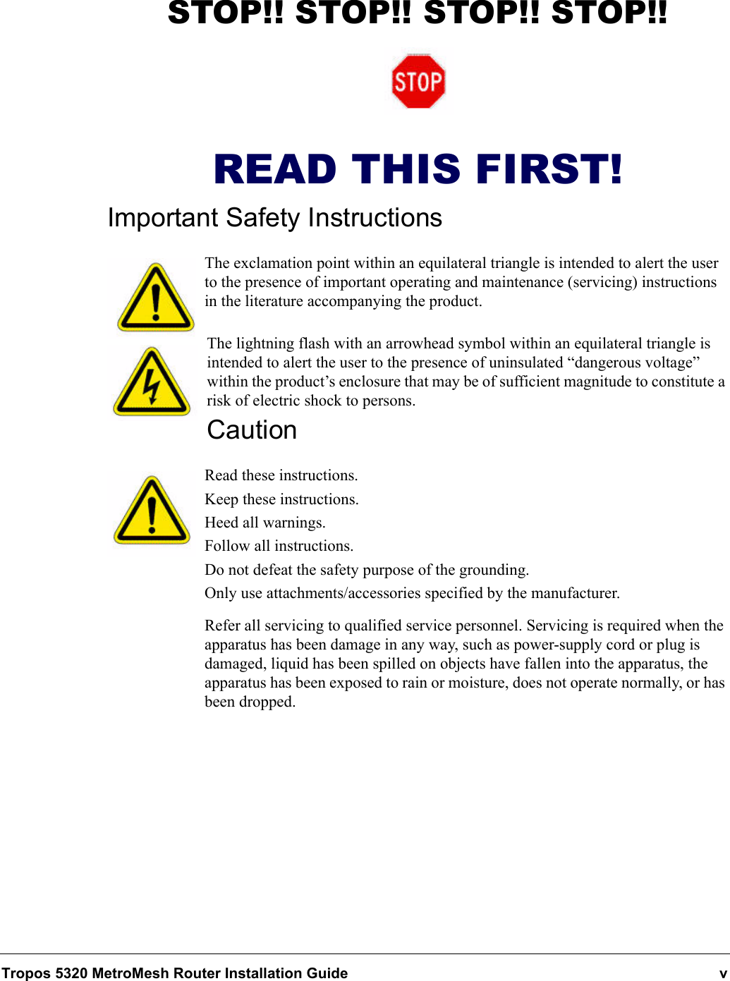 Tropos 5320 MetroMesh Router Installation Guide vSTOP!! STOP!! STOP!! STOP!!READ THIS FIRST!Important Safety InstructionsThe exclamation point within an equilateral triangle is intended to alert the user to the presence of important operating and maintenance (servicing) instructions in the literature accompanying the product.The lightning flash with an arrowhead symbol within an equilateral triangle is intended to alert the user to the presence of uninsulated “dangerous voltage” within the product’s enclosure that may be of sufficient magnitude to constitute a risk of electric shock to persons.CautionRead these instructions.Keep these instructions.Heed all warnings.Follow all instructions. Do not defeat the safety purpose of the grounding.Only use attachments/accessories specified by the manufacturer.Refer all servicing to qualified service personnel. Servicing is required when the apparatus has been damage in any way, such as power-supply cord or plug is damaged, liquid has been spilled on objects have fallen into the apparatus, the apparatus has been exposed to rain or moisture, does not operate normally, or has been dropped.