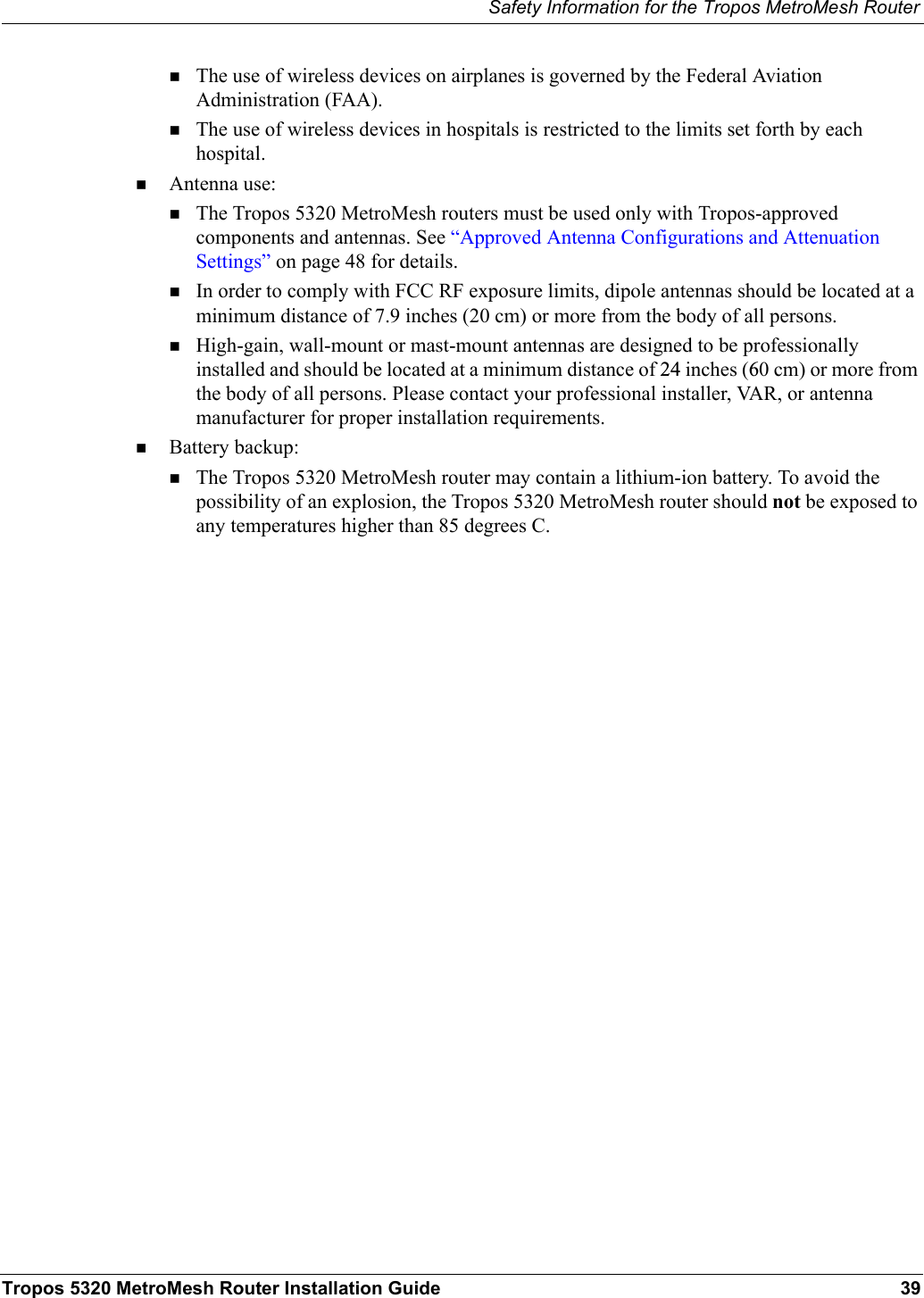 Safety Information for the Tropos MetroMesh RouterTropos 5320 MetroMesh Router Installation Guide 39The use of wireless devices on airplanes is governed by the Federal Aviation Administration (FAA).The use of wireless devices in hospitals is restricted to the limits set forth by each hospital.Antenna use:The Tropos 5320 MetroMesh routers must be used only with Tropos-approved components and antennas. See “Approved Antenna Configurations and Attenuation Settings” on page 48 for details.In order to comply with FCC RF exposure limits, dipole antennas should be located at a minimum distance of 7.9 inches (20 cm) or more from the body of all persons.High-gain, wall-mount or mast-mount antennas are designed to be professionally installed and should be located at a minimum distance of 24 inches (60 cm) or more from the body of all persons. Please contact your professional installer, VAR, or antenna manufacturer for proper installation requirements.Battery backup:The Tropos 5320 MetroMesh router may contain a lithium-ion battery. To avoid the possibility of an explosion, the Tropos 5320 MetroMesh router should not be exposed to any temperatures higher than 85 degrees C. 