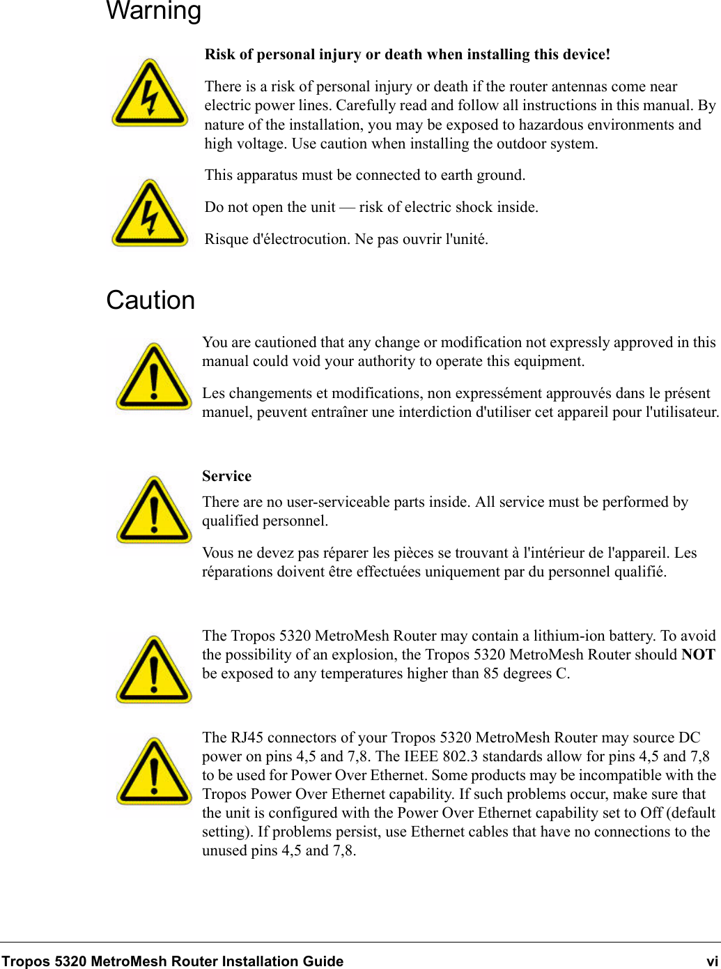 Tropos 5320 MetroMesh Router Installation Guide viWarningRisk of personal injury or death when installing this device!There is a risk of personal injury or death if the router antennas come near electric power lines. Carefully read and follow all instructions in this manual. By nature of the installation, you may be exposed to hazardous environments and high voltage. Use caution when installing the outdoor system.This apparatus must be connected to earth ground. Do not open the unit — risk of electric shock inside.Risque d&apos;électrocution. Ne pas ouvrir l&apos;unité.CautionYou are cautioned that any change or modification not expressly approved in this manual could void your authority to operate this equipment.Les changements et modifications, non expressément approuvés dans le présent manuel, peuvent entraîner une interdiction d&apos;utiliser cet appareil pour l&apos;utilisateur.ServiceThere are no user-serviceable parts inside. All service must be performed by qualified personnel.Vous ne devez pas réparer les pièces se trouvant à l&apos;intérieur de l&apos;appareil. Les réparations doivent être effectuées uniquement par du personnel qualifié.The Tropos 5320 MetroMesh Router may contain a lithium-ion battery. To avoid the possibility of an explosion, the Tropos 5320 MetroMesh Router should NOT be exposed to any temperatures higher than 85 degrees C. The RJ45 connectors of your Tropos 5320 MetroMesh Router may source DC power on pins 4,5 and 7,8. The IEEE 802.3 standards allow for pins 4,5 and 7,8 to be used for Power Over Ethernet. Some products may be incompatible with the Tropos Power Over Ethernet capability. If such problems occur, make sure that the unit is configured with the Power Over Ethernet capability set to Off (default setting). If problems persist, use Ethernet cables that have no connections to the unused pins 4,5 and 7,8.