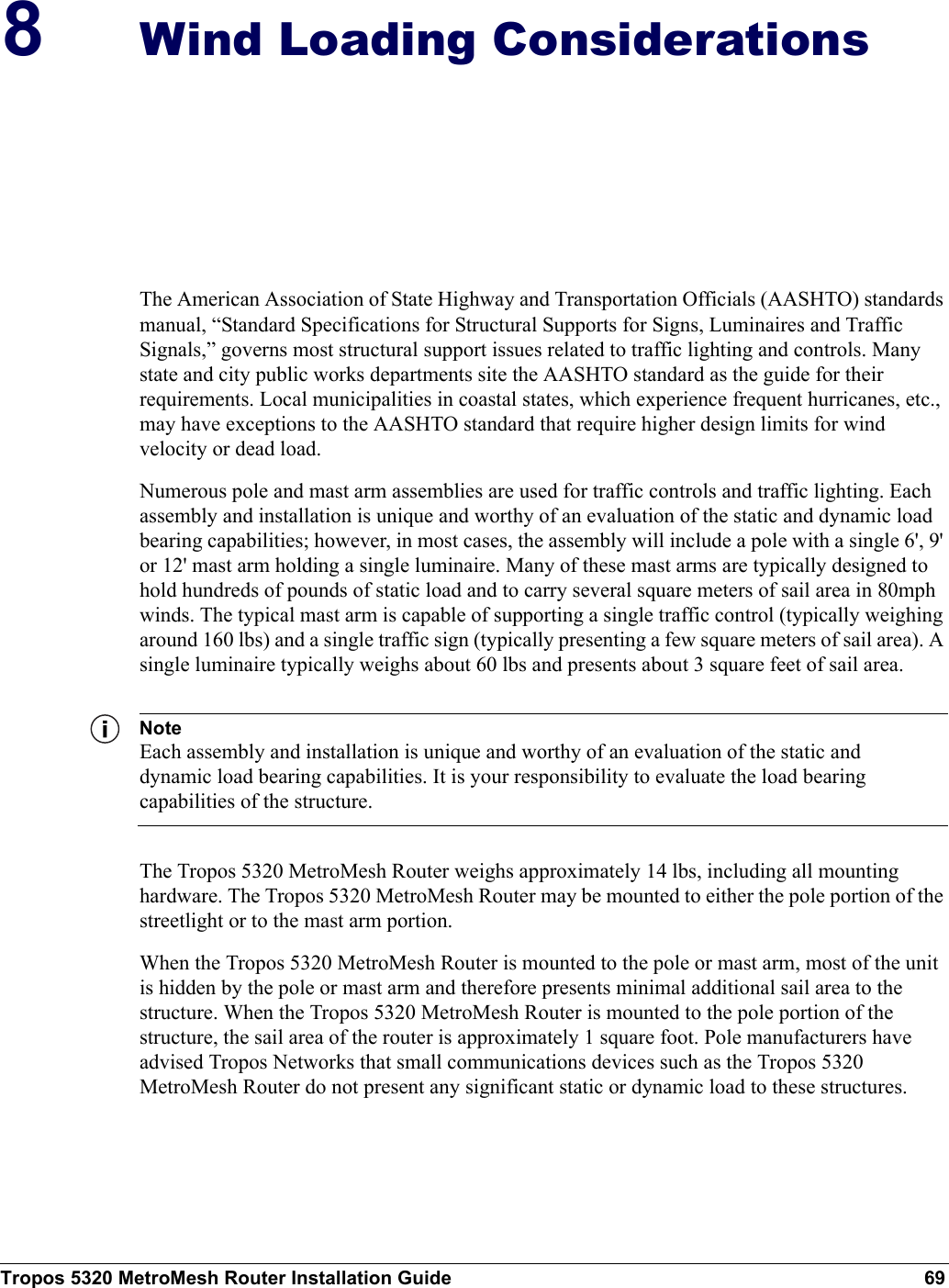Tropos 5320 MetroMesh Router Installation Guide 698Wind Loading ConsiderationsThe American Association of State Highway and Transportation Officials (AASHTO) standards manual, “Standard Specifications for Structural Supports for Signs, Luminaires and Traffic Signals,” governs most structural support issues related to traffic lighting and controls. Many state and city public works departments site the AASHTO standard as the guide for their requirements. Local municipalities in coastal states, which experience frequent hurricanes, etc., may have exceptions to the AASHTO standard that require higher design limits for wind velocity or dead load. Numerous pole and mast arm assemblies are used for traffic controls and traffic lighting. Each assembly and installation is unique and worthy of an evaluation of the static and dynamic load bearing capabilities; however, in most cases, the assembly will include a pole with a single 6&apos;, 9&apos; or 12&apos; mast arm holding a single luminaire. Many of these mast arms are typically designed to hold hundreds of pounds of static load and to carry several square meters of sail area in 80mph winds. The typical mast arm is capable of supporting a single traffic control (typically weighing around 160 lbs) and a single traffic sign (typically presenting a few square meters of sail area). A single luminaire typically weighs about 60 lbs and presents about 3 square feet of sail area. NoteEach assembly and installation is unique and worthy of an evaluation of the static and dynamic load bearing capabilities. It is your responsibility to evaluate the load bearing capabilities of the structure.The Tropos 5320 MetroMesh Router weighs approximately 14 lbs, including all mounting hardware. The Tropos 5320 MetroMesh Router may be mounted to either the pole portion of the streetlight or to the mast arm portion. When the Tropos 5320 MetroMesh Router is mounted to the pole or mast arm, most of the unit is hidden by the pole or mast arm and therefore presents minimal additional sail area to the structure. When the Tropos 5320 MetroMesh Router is mounted to the pole portion of the structure, the sail area of the router is approximately 1 square foot. Pole manufacturers have advised Tropos Networks that small communications devices such as the Tropos 5320 MetroMesh Router do not present any significant static or dynamic load to these structures. 