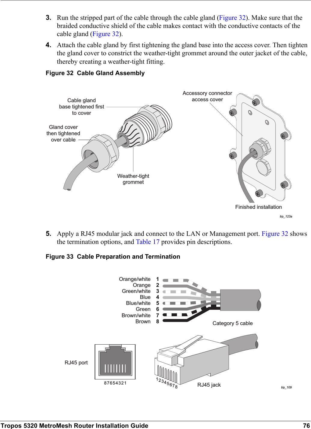 Tropos 5320 MetroMesh Router Installation Guide 763. Run the stripped part of the cable through the cable gland (Figure 32). Make sure that the braided conductive shield of the cable makes contact with the conductive contacts of the cable gland (Figure 32).4. Attach the cable gland by first tightening the gland base into the access cover. Then tighten the gland cover to constrict the weather-tight grommet around the outer jacket of the cable, thereby creating a weather-tight fitting.Figure 32  Cable Gland Assembly5. Apply a RJ45 modular jack and connect to the LAN or Management port. Figure 32 shows the termination options, and Table 17 provides pin descriptions.Figure 33  Cable Preparation and Terminationtrp_123aAccessory connectoraccess coverFinished installationGland coverthen tightenedover cableCable glandbase tightened firstto coverWeather-tightgrommettrp_109Category 5 cableRJ45 portRJ45 jack81234567BrownOrange/whiteOrangeGreen/whiteBlueBlue/whiteGreenBrown/white18765432 76854321