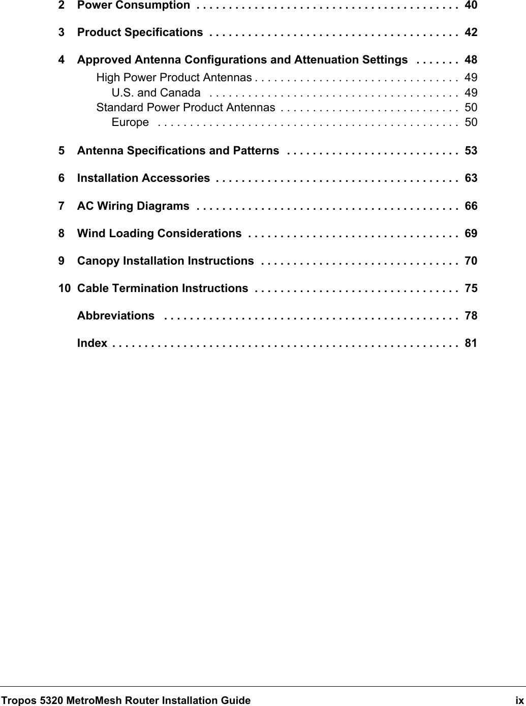 Tropos 5320 MetroMesh Router Installation Guide ix2 Power Consumption  . . . . . . . . . . . . . . . . . . . . . . . . . . . . . . . . . . . . . . . . .  403 Product Specifications  . . . . . . . . . . . . . . . . . . . . . . . . . . . . . . . . . . . . . . .  424 Approved Antenna Configurations and Attenuation Settings   . . . . . . .  48High Power Product Antennas . . . . . . . . . . . . . . . . . . . . . . . . . . . . . . . .  49U.S. and Canada   . . . . . . . . . . . . . . . . . . . . . . . . . . . . . . . . . . . . . . .  49Standard Power Product Antennas  . . . . . . . . . . . . . . . . . . . . . . . . . . . .  50Europe   . . . . . . . . . . . . . . . . . . . . . . . . . . . . . . . . . . . . . . . . . . . . . . .  505 Antenna Specifications and Patterns  . . . . . . . . . . . . . . . . . . . . . . . . . . .  536 Installation Accessories  . . . . . . . . . . . . . . . . . . . . . . . . . . . . . . . . . . . . . .  637 AC Wiring Diagrams  . . . . . . . . . . . . . . . . . . . . . . . . . . . . . . . . . . . . . . . . .  668 Wind Loading Considerations  . . . . . . . . . . . . . . . . . . . . . . . . . . . . . . . . .  699 Canopy Installation Instructions  . . . . . . . . . . . . . . . . . . . . . . . . . . . . . . .  7010 Cable Termination Instructions  . . . . . . . . . . . . . . . . . . . . . . . . . . . . . . . .  75Abbreviations   . . . . . . . . . . . . . . . . . . . . . . . . . . . . . . . . . . . . . . . . . . . . . .  78Index  . . . . . . . . . . . . . . . . . . . . . . . . . . . . . . . . . . . . . . . . . . . . . . . . . . . . . .  81