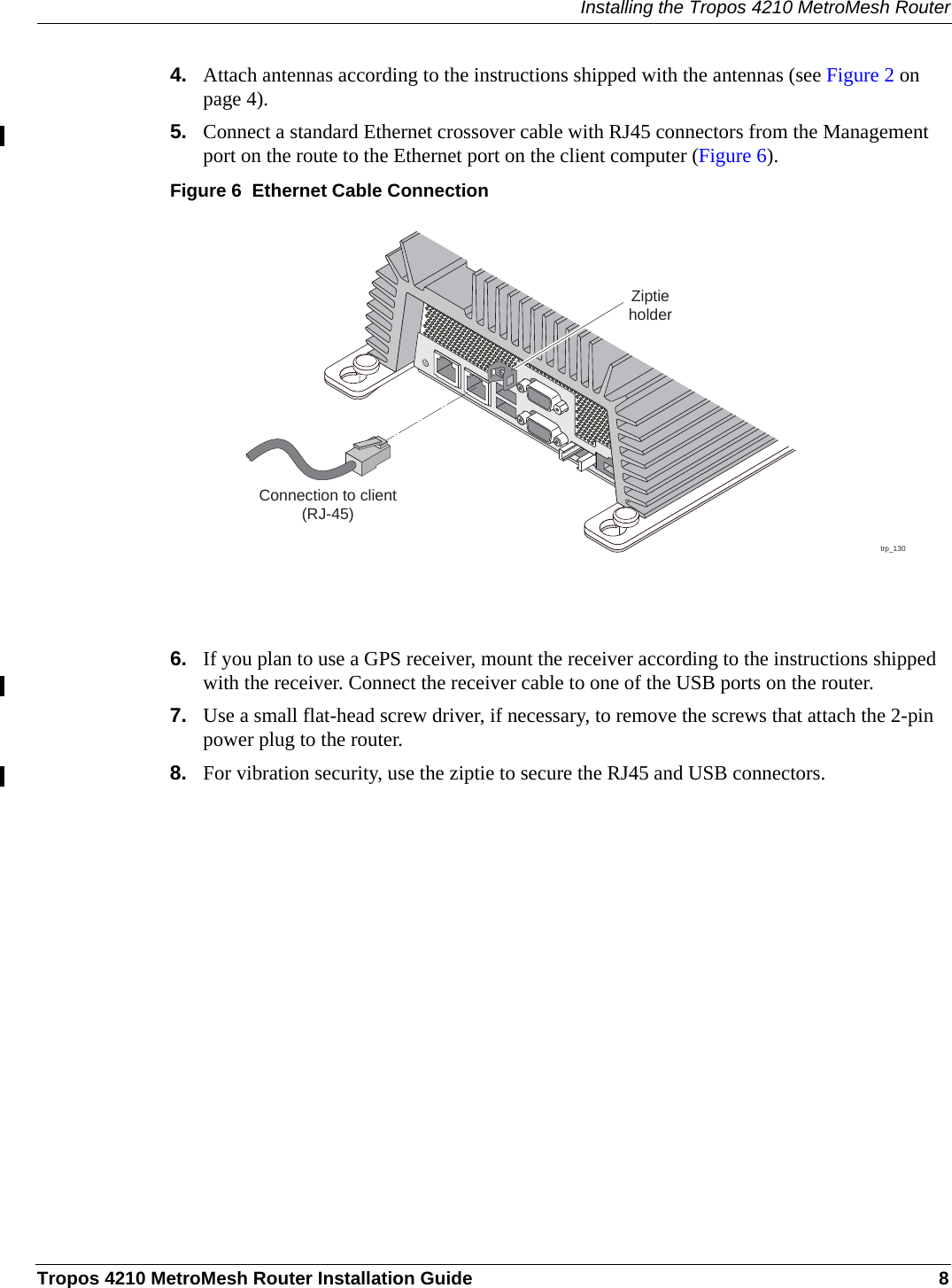 Installing the Tropos 4210 MetroMesh RouterTropos 4210 MetroMesh Router Installation Guide 84. Attach antennas according to the instructions shipped with the antennas (see Figure 2 on page 4).5. Connect a standard Ethernet crossover cable with RJ45 connectors from the Management port on the route to the Ethernet port on the client computer (Figure 6).Figure 6  Ethernet Cable Connection6. If you plan to use a GPS receiver, mount the receiver according to the instructions shipped with the receiver. Connect the receiver cable to one of the USB ports on the router.7. Use a small flat-head screw driver, if necessary, to remove the screws that attach the 2-pin power plug to the router. 8. For vibration security, use the ziptie to secure the RJ45 and USB connectors.trp_130Connection to client(RJ-45)Ziptieholder