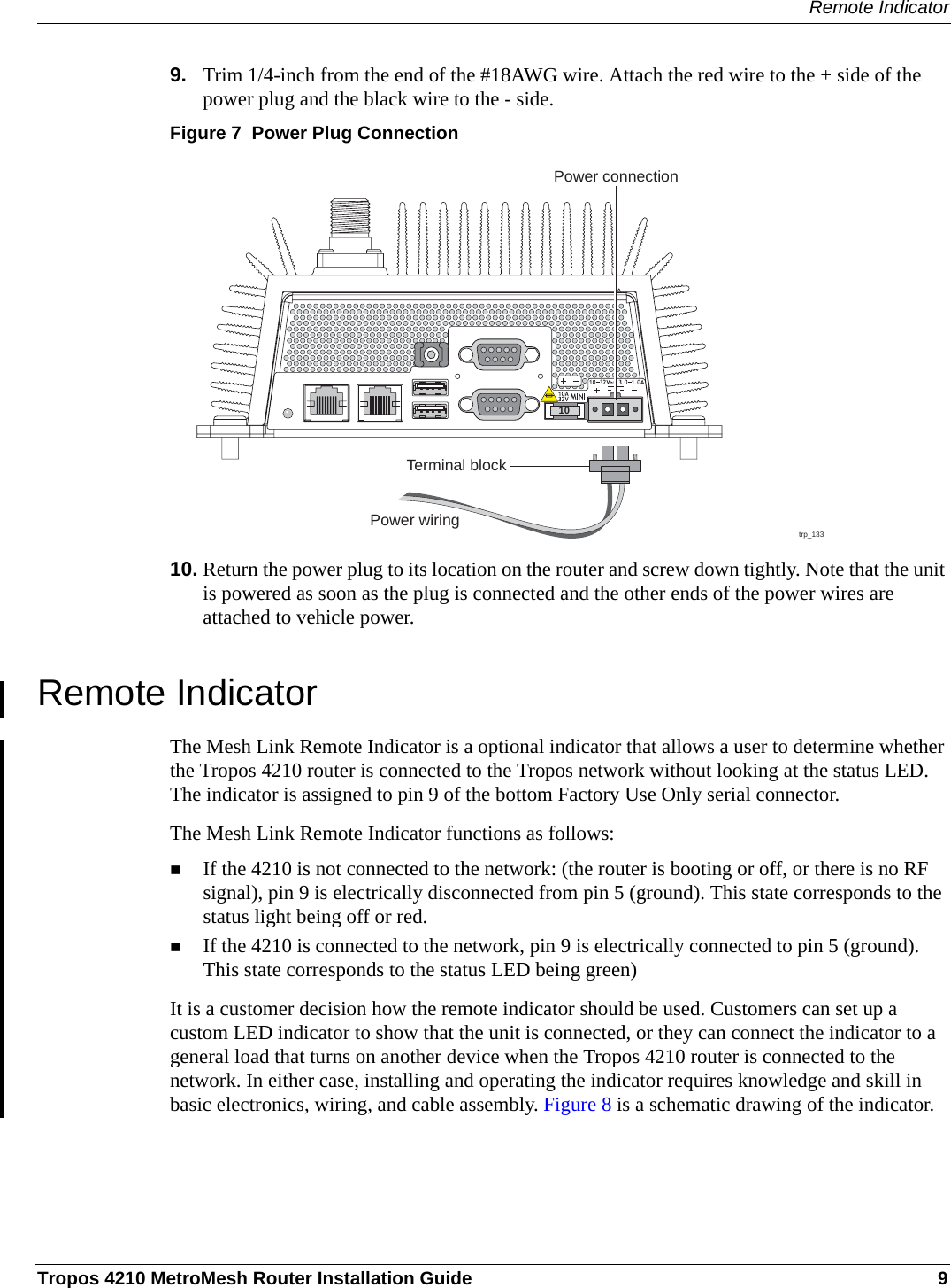 Remote IndicatorTropos 4210 MetroMesh Router Installation Guide 99. Trim 1/4-inch from the end of the #18AWG wire. Attach the red wire to the + side of the power plug and the black wire to the - side.Figure 7  Power Plug Connection10. Return the power plug to its location on the router and screw down tightly. Note that the unit is powered as soon as the plug is connected and the other ends of the power wires are attached to vehicle power.Remote IndicatorThe Mesh Link Remote Indicator is a optional indicator that allows a user to determine whether the Tropos 4210 router is connected to the Tropos network without looking at the status LED. The indicator is assigned to pin 9 of the bottom Factory Use Only serial connector.The Mesh Link Remote Indicator functions as follows:If the 4210 is not connected to the network: (the router is booting or off, or there is no RF signal), pin 9 is electrically disconnected from pin 5 (ground). This state corresponds to the status light being off or red.If the 4210 is connected to the network, pin 9 is electrically connected to pin 5 (ground). This state corresponds to the status LED being green)It is a customer decision how the remote indicator should be used. Customers can set up a custom LED indicator to show that the unit is connected, or they can connect the indicator to a general load that turns on another device when the Tropos 4210 router is connected to the network. In either case, installing and operating the indicator requires knowledge and skill in basic electronics, wiring, and cable assembly. Figure 8 is a schematic drawing of the indicator.trp_133Power connectionTerminal block10Power wiring