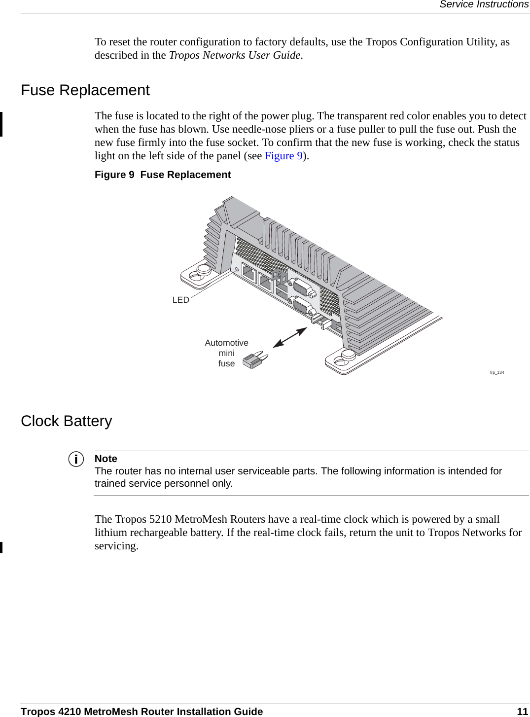 Service InstructionsTropos 4210 MetroMesh Router Installation Guide 11To reset the router configuration to factory defaults, use the Tropos Configuration Utility, as described in the Tropos Networks User Guide.Fuse ReplacementThe fuse is located to the right of the power plug. The transparent red color enables you to detect when the fuse has blown. Use needle-nose pliers or a fuse puller to pull the fuse out. Push the new fuse firmly into the fuse socket. To confirm that the new fuse is working, check the status light on the left side of the panel (see Figure 9).Figure 9  Fuse ReplacementClock BatteryNoteThe router has no internal user serviceable parts. The following information is intended for trained service personnel only.The Tropos 5210 MetroMesh Routers have a real-time clock which is powered by a small lithium rechargeable battery. If the real-time clock fails, return the unit to Tropos Networks for servicing.trp_134AutomotiveminifuseLED